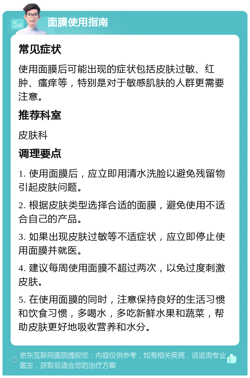 面膜使用指南 常见症状 使用面膜后可能出现的症状包括皮肤过敏、红肿、瘙痒等，特别是对于敏感肌肤的人群更需要注意。 推荐科室 皮肤科 调理要点 1. 使用面膜后，应立即用清水洗脸以避免残留物引起皮肤问题。 2. 根据皮肤类型选择合适的面膜，避免使用不适合自己的产品。 3. 如果出现皮肤过敏等不适症状，应立即停止使用面膜并就医。 4. 建议每周使用面膜不超过两次，以免过度刺激皮肤。 5. 在使用面膜的同时，注意保持良好的生活习惯和饮食习惯，多喝水，多吃新鲜水果和蔬菜，帮助皮肤更好地吸收营养和水分。