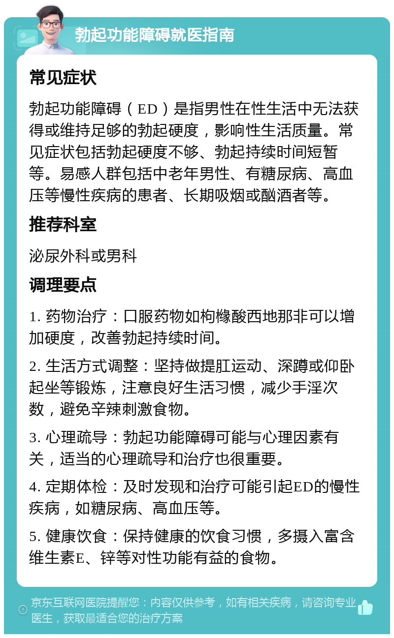 勃起功能障碍就医指南 常见症状 勃起功能障碍（ED）是指男性在性生活中无法获得或维持足够的勃起硬度，影响性生活质量。常见症状包括勃起硬度不够、勃起持续时间短暂等。易感人群包括中老年男性、有糖尿病、高血压等慢性疾病的患者、长期吸烟或酗酒者等。 推荐科室 泌尿外科或男科 调理要点 1. 药物治疗：口服药物如枸橼酸西地那非可以增加硬度，改善勃起持续时间。 2. 生活方式调整：坚持做提肛运动、深蹲或仰卧起坐等锻炼，注意良好生活习惯，减少手淫次数，避免辛辣刺激食物。 3. 心理疏导：勃起功能障碍可能与心理因素有关，适当的心理疏导和治疗也很重要。 4. 定期体检：及时发现和治疗可能引起ED的慢性疾病，如糖尿病、高血压等。 5. 健康饮食：保持健康的饮食习惯，多摄入富含维生素E、锌等对性功能有益的食物。