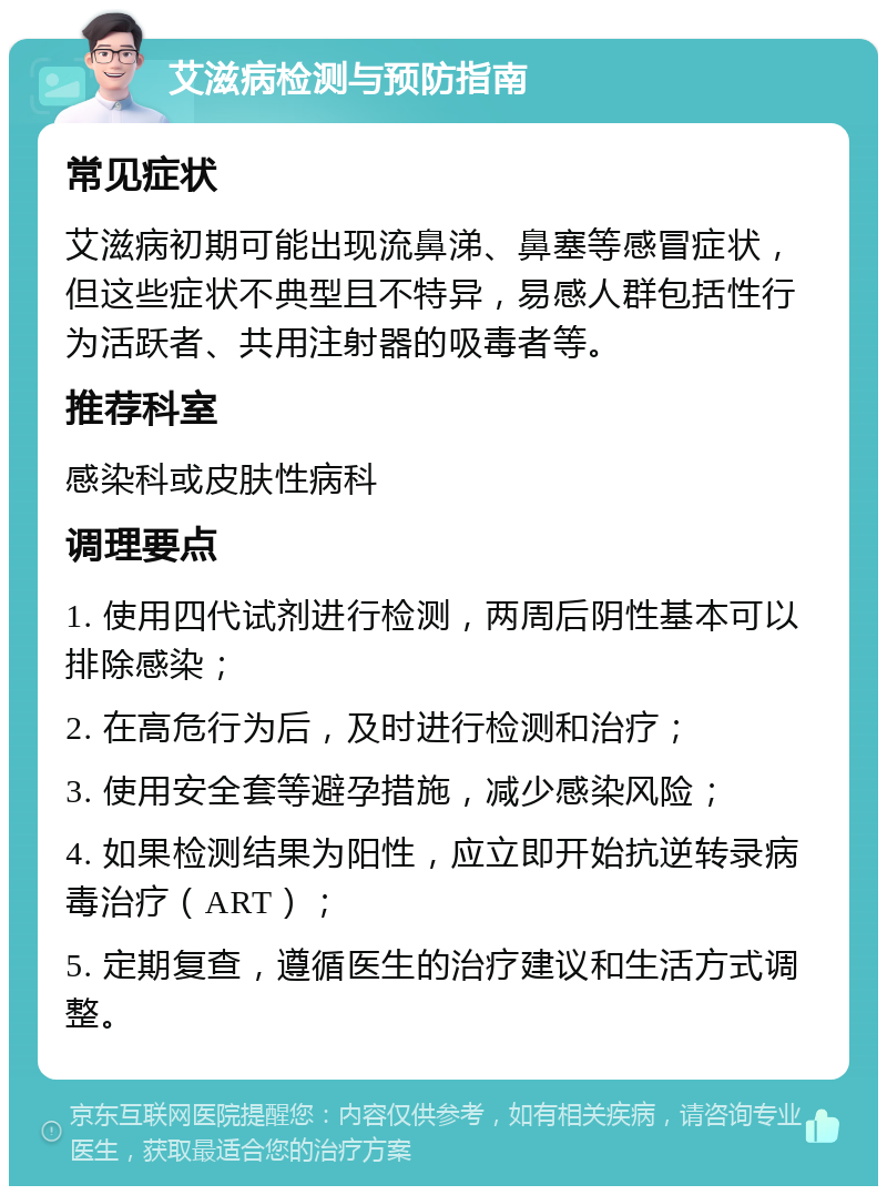 艾滋病检测与预防指南 常见症状 艾滋病初期可能出现流鼻涕、鼻塞等感冒症状，但这些症状不典型且不特异，易感人群包括性行为活跃者、共用注射器的吸毒者等。 推荐科室 感染科或皮肤性病科 调理要点 1. 使用四代试剂进行检测，两周后阴性基本可以排除感染； 2. 在高危行为后，及时进行检测和治疗； 3. 使用安全套等避孕措施，减少感染风险； 4. 如果检测结果为阳性，应立即开始抗逆转录病毒治疗（ART）； 5. 定期复查，遵循医生的治疗建议和生活方式调整。