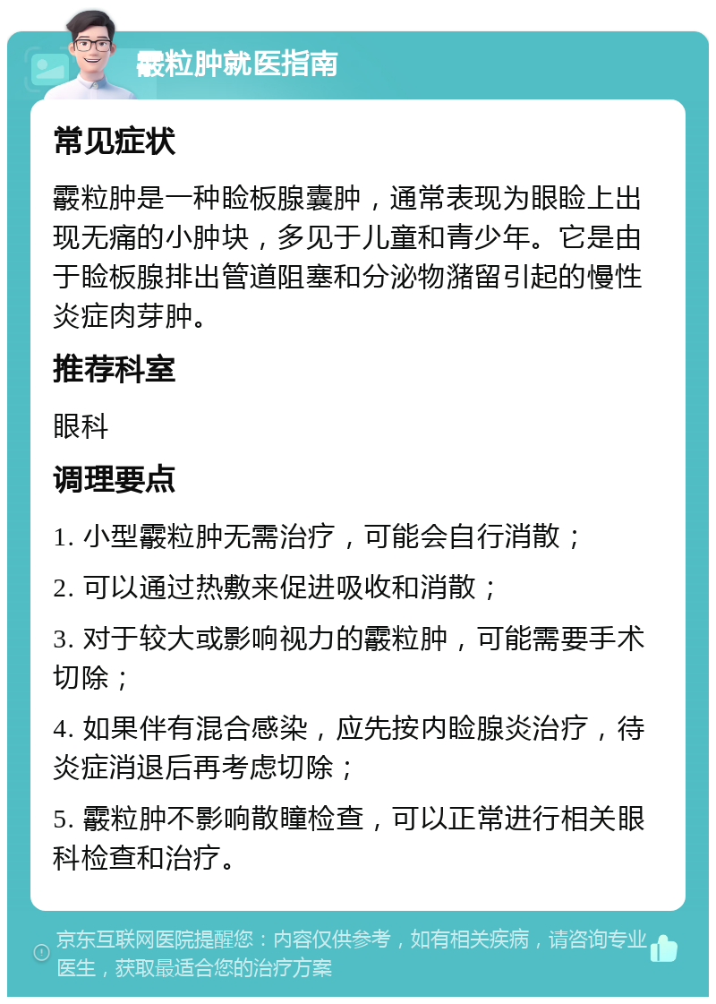 霰粒肿就医指南 常见症状 霰粒肿是一种睑板腺囊肿，通常表现为眼睑上出现无痛的小肿块，多见于儿童和青少年。它是由于睑板腺排出管道阻塞和分泌物潴留引起的慢性炎症肉芽肿。 推荐科室 眼科 调理要点 1. 小型霰粒肿无需治疗，可能会自行消散； 2. 可以通过热敷来促进吸收和消散； 3. 对于较大或影响视力的霰粒肿，可能需要手术切除； 4. 如果伴有混合感染，应先按内睑腺炎治疗，待炎症消退后再考虑切除； 5. 霰粒肿不影响散瞳检查，可以正常进行相关眼科检查和治疗。