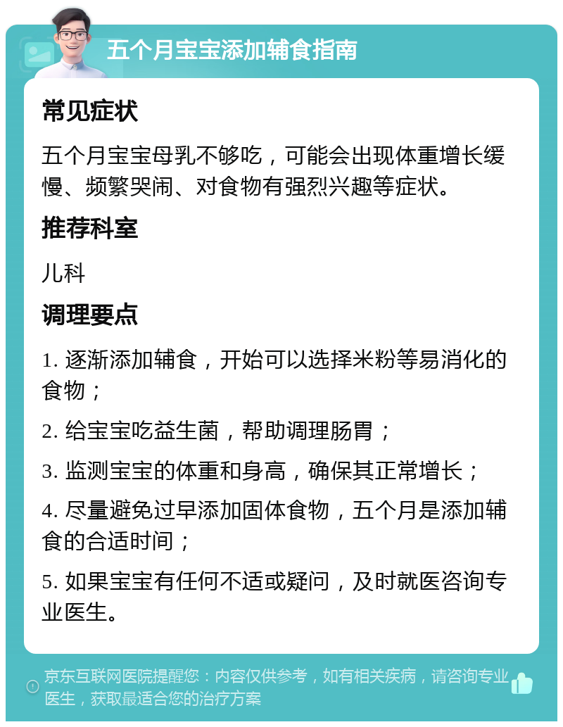 五个月宝宝添加辅食指南 常见症状 五个月宝宝母乳不够吃，可能会出现体重增长缓慢、频繁哭闹、对食物有强烈兴趣等症状。 推荐科室 儿科 调理要点 1. 逐渐添加辅食，开始可以选择米粉等易消化的食物； 2. 给宝宝吃益生菌，帮助调理肠胃； 3. 监测宝宝的体重和身高，确保其正常增长； 4. 尽量避免过早添加固体食物，五个月是添加辅食的合适时间； 5. 如果宝宝有任何不适或疑问，及时就医咨询专业医生。