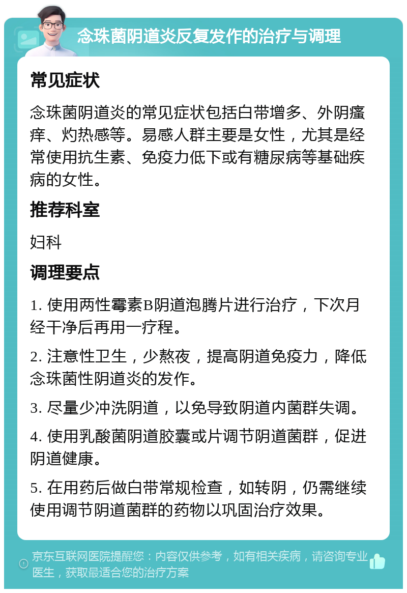 念珠菌阴道炎反复发作的治疗与调理 常见症状 念珠菌阴道炎的常见症状包括白带增多、外阴瘙痒、灼热感等。易感人群主要是女性，尤其是经常使用抗生素、免疫力低下或有糖尿病等基础疾病的女性。 推荐科室 妇科 调理要点 1. 使用两性霉素B阴道泡腾片进行治疗，下次月经干净后再用一疗程。 2. 注意性卫生，少熬夜，提高阴道免疫力，降低念珠菌性阴道炎的发作。 3. 尽量少冲洗阴道，以免导致阴道内菌群失调。 4. 使用乳酸菌阴道胶囊或片调节阴道菌群，促进阴道健康。 5. 在用药后做白带常规检查，如转阴，仍需继续使用调节阴道菌群的药物以巩固治疗效果。