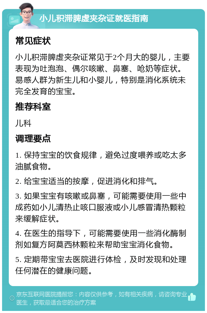 小儿积滞脾虚夹杂证就医指南 常见症状 小儿积滞脾虚夹杂证常见于2个月大的婴儿，主要表现为吐泡泡、偶尔咳嗽、鼻塞、呛奶等症状。易感人群为新生儿和小婴儿，特别是消化系统未完全发育的宝宝。 推荐科室 儿科 调理要点 1. 保持宝宝的饮食规律，避免过度喂养或吃太多油腻食物。 2. 给宝宝适当的按摩，促进消化和排气。 3. 如果宝宝有咳嗽或鼻塞，可能需要使用一些中成药如小儿清热止咳口服液或小儿感冒清热颗粒来缓解症状。 4. 在医生的指导下，可能需要使用一些消化酶制剂如复方阿莫西林颗粒来帮助宝宝消化食物。 5. 定期带宝宝去医院进行体检，及时发现和处理任何潜在的健康问题。