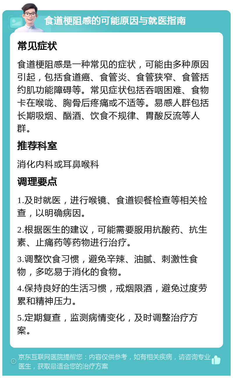 食道梗阻感的可能原因与就医指南 常见症状 食道梗阻感是一种常见的症状，可能由多种原因引起，包括食道癌、食管炎、食管狭窄、食管括约肌功能障碍等。常见症状包括吞咽困难、食物卡在喉咙、胸骨后疼痛或不适等。易感人群包括长期吸烟、酗酒、饮食不规律、胃酸反流等人群。 推荐科室 消化内科或耳鼻喉科 调理要点 1.及时就医，进行喉镜、食道钡餐检查等相关检查，以明确病因。 2.根据医生的建议，可能需要服用抗酸药、抗生素、止痛药等药物进行治疗。 3.调整饮食习惯，避免辛辣、油腻、刺激性食物，多吃易于消化的食物。 4.保持良好的生活习惯，戒烟限酒，避免过度劳累和精神压力。 5.定期复查，监测病情变化，及时调整治疗方案。