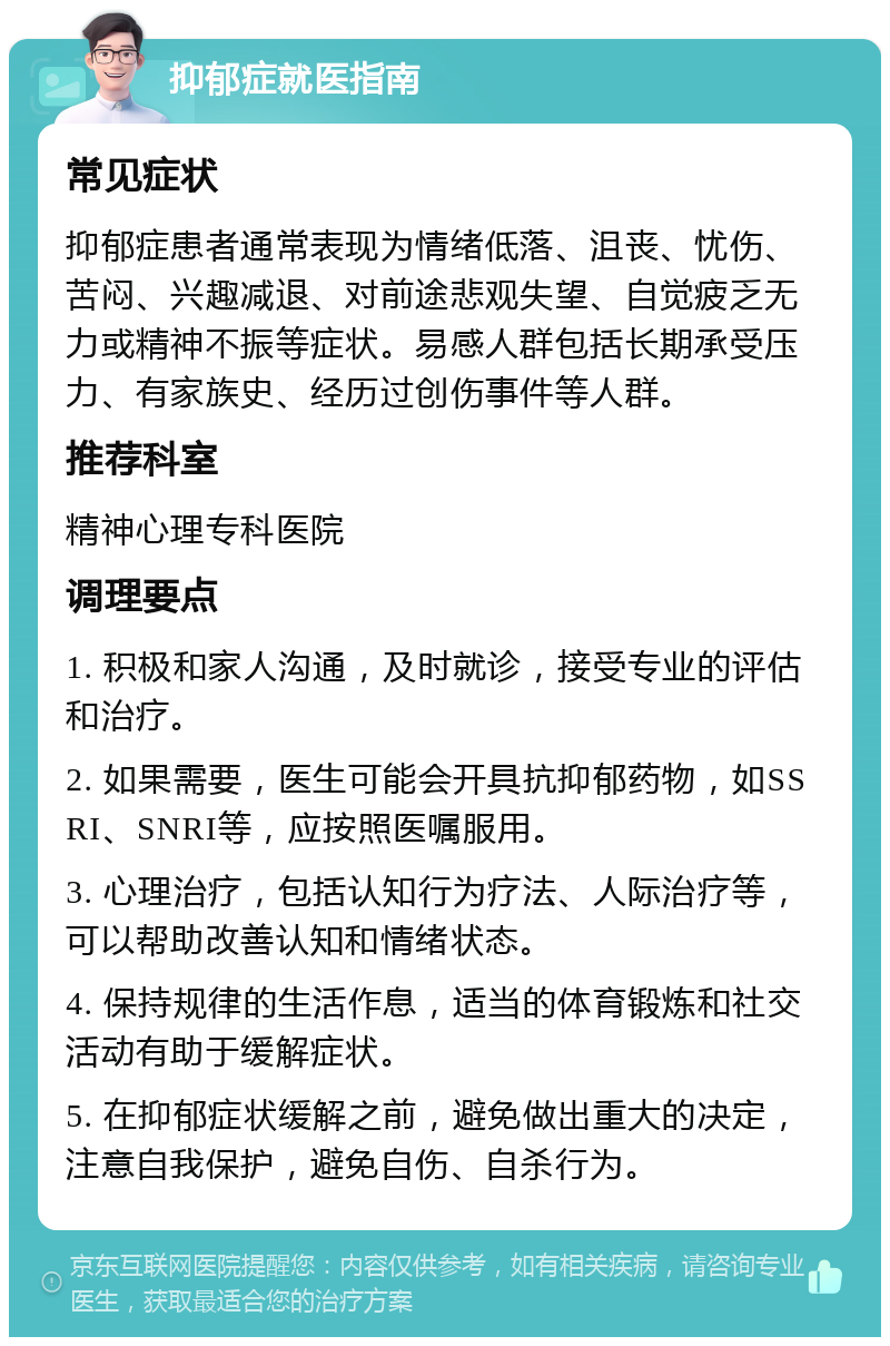 抑郁症就医指南 常见症状 抑郁症患者通常表现为情绪低落、沮丧、忧伤、苦闷、兴趣减退、对前途悲观失望、自觉疲乏无力或精神不振等症状。易感人群包括长期承受压力、有家族史、经历过创伤事件等人群。 推荐科室 精神心理专科医院 调理要点 1. 积极和家人沟通，及时就诊，接受专业的评估和治疗。 2. 如果需要，医生可能会开具抗抑郁药物，如SSRI、SNRI等，应按照医嘱服用。 3. 心理治疗，包括认知行为疗法、人际治疗等，可以帮助改善认知和情绪状态。 4. 保持规律的生活作息，适当的体育锻炼和社交活动有助于缓解症状。 5. 在抑郁症状缓解之前，避免做出重大的决定，注意自我保护，避免自伤、自杀行为。