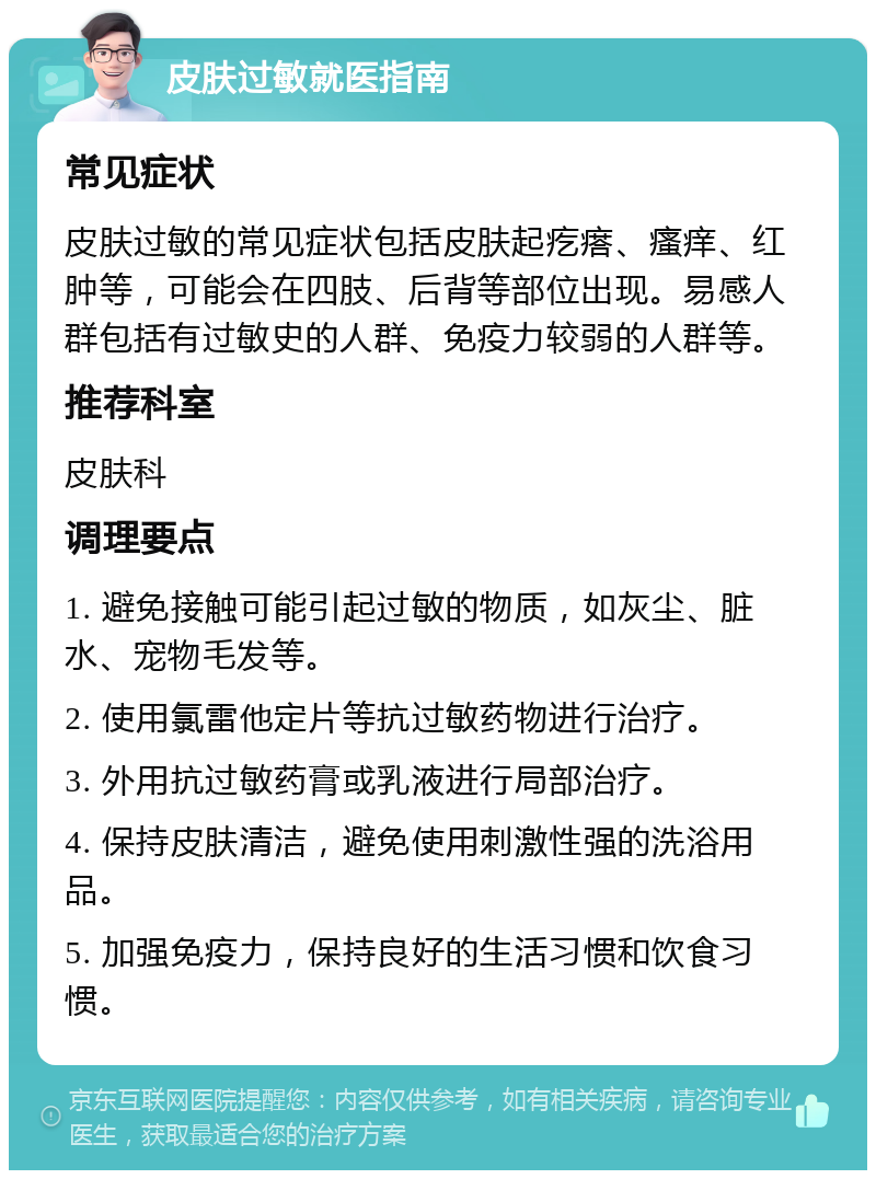 皮肤过敏就医指南 常见症状 皮肤过敏的常见症状包括皮肤起疙瘩、瘙痒、红肿等，可能会在四肢、后背等部位出现。易感人群包括有过敏史的人群、免疫力较弱的人群等。 推荐科室 皮肤科 调理要点 1. 避免接触可能引起过敏的物质，如灰尘、脏水、宠物毛发等。 2. 使用氯雷他定片等抗过敏药物进行治疗。 3. 外用抗过敏药膏或乳液进行局部治疗。 4. 保持皮肤清洁，避免使用刺激性强的洗浴用品。 5. 加强免疫力，保持良好的生活习惯和饮食习惯。