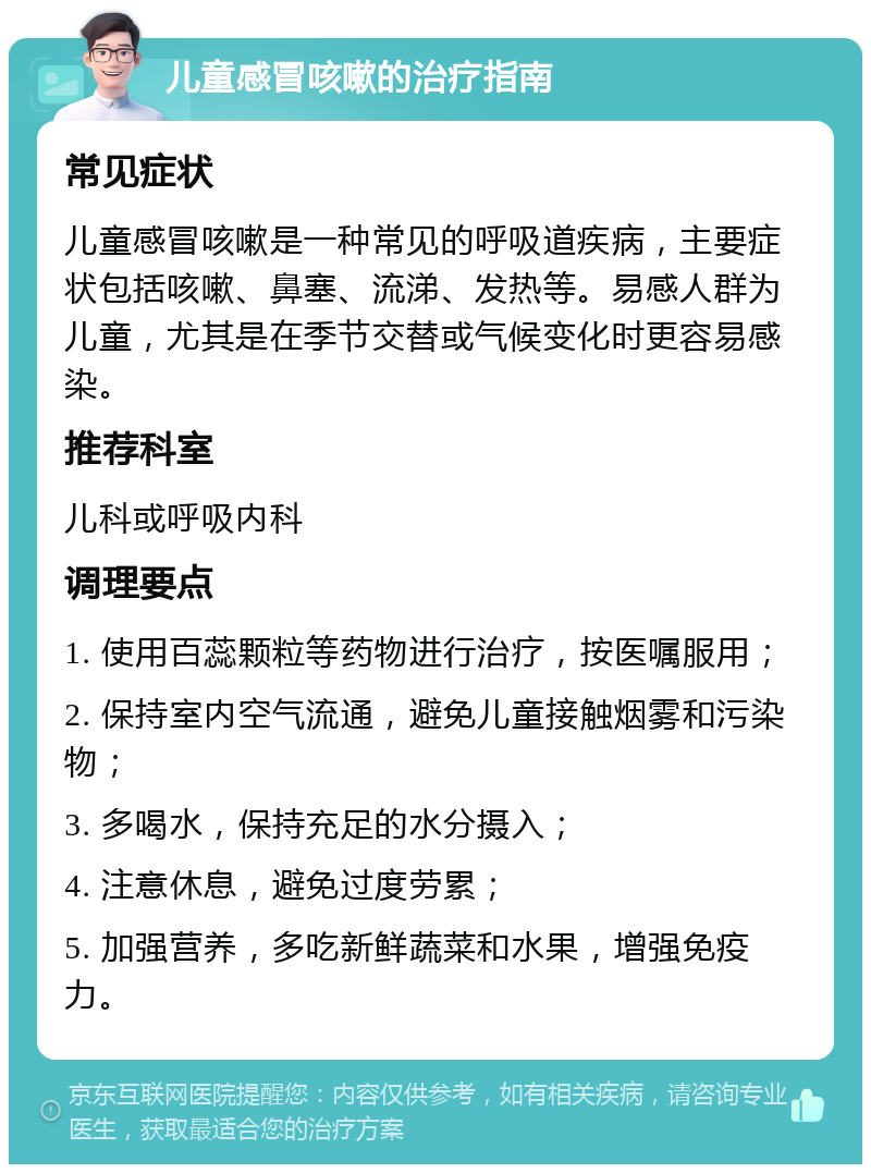 儿童感冒咳嗽的治疗指南 常见症状 儿童感冒咳嗽是一种常见的呼吸道疾病，主要症状包括咳嗽、鼻塞、流涕、发热等。易感人群为儿童，尤其是在季节交替或气候变化时更容易感染。 推荐科室 儿科或呼吸内科 调理要点 1. 使用百蕊颗粒等药物进行治疗，按医嘱服用； 2. 保持室内空气流通，避免儿童接触烟雾和污染物； 3. 多喝水，保持充足的水分摄入； 4. 注意休息，避免过度劳累； 5. 加强营养，多吃新鲜蔬菜和水果，增强免疫力。