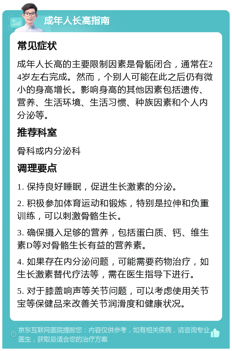 成年人长高指南 常见症状 成年人长高的主要限制因素是骨骺闭合，通常在24岁左右完成。然而，个别人可能在此之后仍有微小的身高增长。影响身高的其他因素包括遗传、营养、生活环境、生活习惯、种族因素和个人内分泌等。 推荐科室 骨科或内分泌科 调理要点 1. 保持良好睡眠，促进生长激素的分泌。 2. 积极参加体育运动和锻炼，特别是拉伸和负重训练，可以刺激骨骼生长。 3. 确保摄入足够的营养，包括蛋白质、钙、维生素D等对骨骼生长有益的营养素。 4. 如果存在内分泌问题，可能需要药物治疗，如生长激素替代疗法等，需在医生指导下进行。 5. 对于膝盖响声等关节问题，可以考虑使用关节宝等保健品来改善关节润滑度和健康状况。