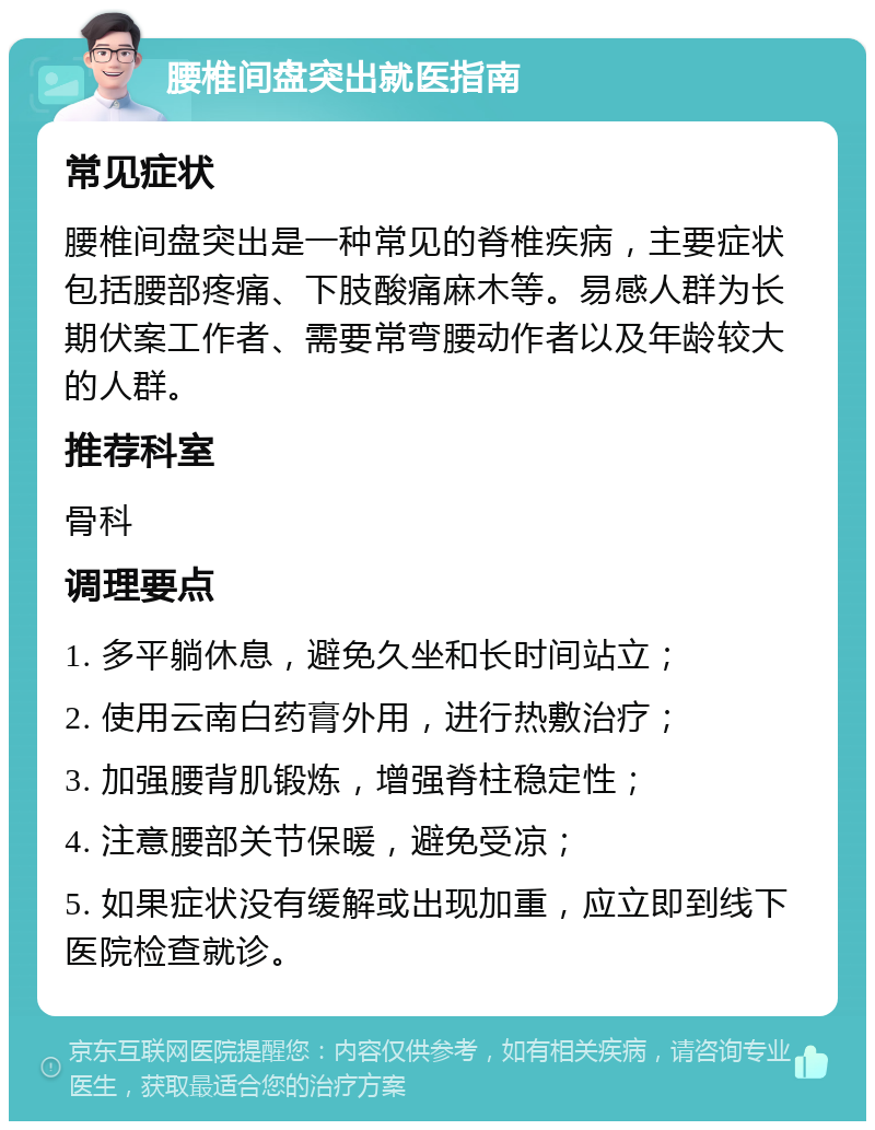 腰椎间盘突出就医指南 常见症状 腰椎间盘突出是一种常见的脊椎疾病，主要症状包括腰部疼痛、下肢酸痛麻木等。易感人群为长期伏案工作者、需要常弯腰动作者以及年龄较大的人群。 推荐科室 骨科 调理要点 1. 多平躺休息，避免久坐和长时间站立； 2. 使用云南白药膏外用，进行热敷治疗； 3. 加强腰背肌锻炼，增强脊柱稳定性； 4. 注意腰部关节保暖，避免受凉； 5. 如果症状没有缓解或出现加重，应立即到线下医院检查就诊。