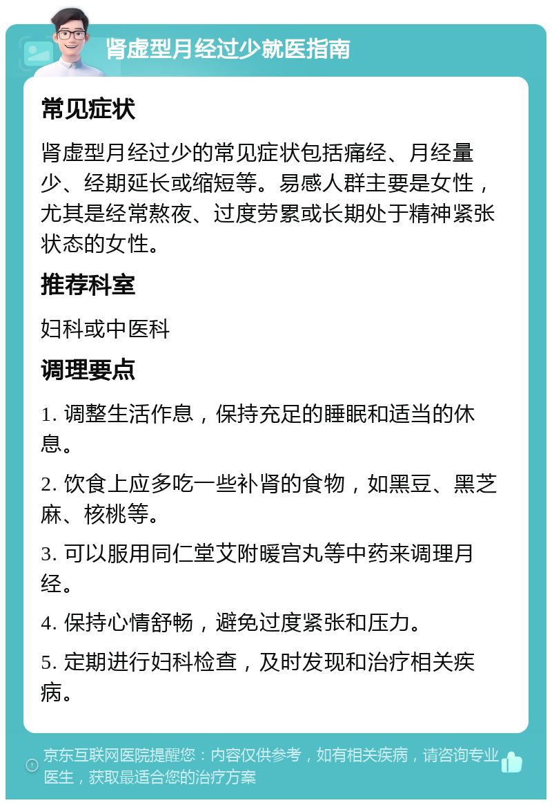 肾虚型月经过少就医指南 常见症状 肾虚型月经过少的常见症状包括痛经、月经量少、经期延长或缩短等。易感人群主要是女性，尤其是经常熬夜、过度劳累或长期处于精神紧张状态的女性。 推荐科室 妇科或中医科 调理要点 1. 调整生活作息，保持充足的睡眠和适当的休息。 2. 饮食上应多吃一些补肾的食物，如黑豆、黑芝麻、核桃等。 3. 可以服用同仁堂艾附暖宫丸等中药来调理月经。 4. 保持心情舒畅，避免过度紧张和压力。 5. 定期进行妇科检查，及时发现和治疗相关疾病。