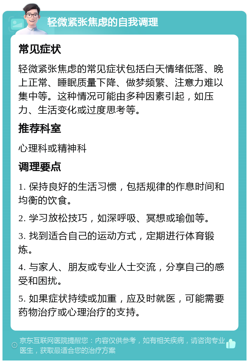 轻微紧张焦虑的自我调理 常见症状 轻微紧张焦虑的常见症状包括白天情绪低落、晚上正常、睡眠质量下降、做梦频繁、注意力难以集中等。这种情况可能由多种因素引起，如压力、生活变化或过度思考等。 推荐科室 心理科或精神科 调理要点 1. 保持良好的生活习惯，包括规律的作息时间和均衡的饮食。 2. 学习放松技巧，如深呼吸、冥想或瑜伽等。 3. 找到适合自己的运动方式，定期进行体育锻炼。 4. 与家人、朋友或专业人士交流，分享自己的感受和困扰。 5. 如果症状持续或加重，应及时就医，可能需要药物治疗或心理治疗的支持。