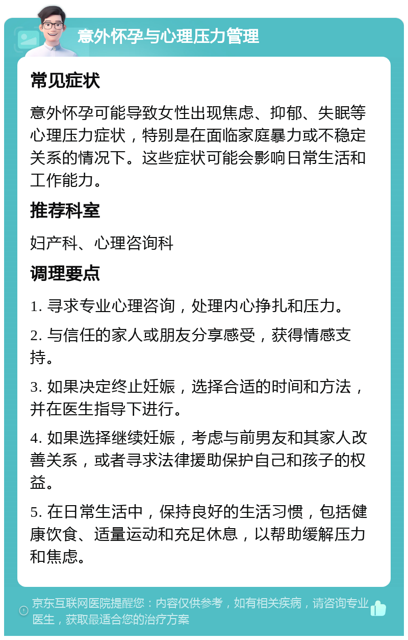 意外怀孕与心理压力管理 常见症状 意外怀孕可能导致女性出现焦虑、抑郁、失眠等心理压力症状，特别是在面临家庭暴力或不稳定关系的情况下。这些症状可能会影响日常生活和工作能力。 推荐科室 妇产科、心理咨询科 调理要点 1. 寻求专业心理咨询，处理内心挣扎和压力。 2. 与信任的家人或朋友分享感受，获得情感支持。 3. 如果决定终止妊娠，选择合适的时间和方法，并在医生指导下进行。 4. 如果选择继续妊娠，考虑与前男友和其家人改善关系，或者寻求法律援助保护自己和孩子的权益。 5. 在日常生活中，保持良好的生活习惯，包括健康饮食、适量运动和充足休息，以帮助缓解压力和焦虑。