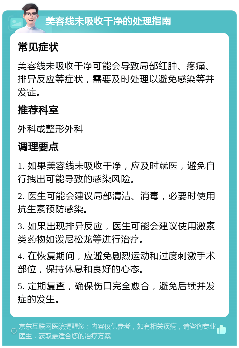 美容线未吸收干净的处理指南 常见症状 美容线未吸收干净可能会导致局部红肿、疼痛、排异反应等症状，需要及时处理以避免感染等并发症。 推荐科室 外科或整形外科 调理要点 1. 如果美容线未吸收干净，应及时就医，避免自行拽出可能导致的感染风险。 2. 医生可能会建议局部清洁、消毒，必要时使用抗生素预防感染。 3. 如果出现排异反应，医生可能会建议使用激素类药物如泼尼松龙等进行治疗。 4. 在恢复期间，应避免剧烈运动和过度刺激手术部位，保持休息和良好的心态。 5. 定期复查，确保伤口完全愈合，避免后续并发症的发生。