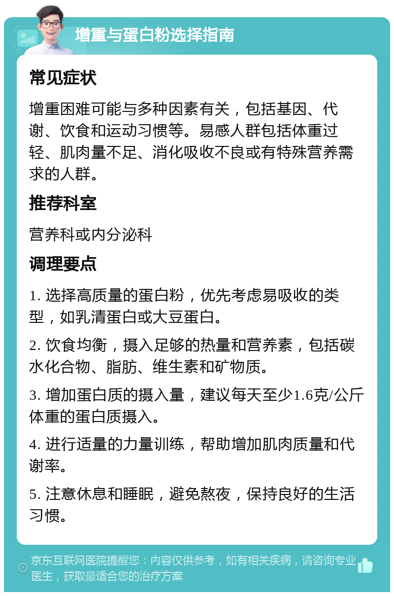 增重与蛋白粉选择指南 常见症状 增重困难可能与多种因素有关，包括基因、代谢、饮食和运动习惯等。易感人群包括体重过轻、肌肉量不足、消化吸收不良或有特殊营养需求的人群。 推荐科室 营养科或内分泌科 调理要点 1. 选择高质量的蛋白粉，优先考虑易吸收的类型，如乳清蛋白或大豆蛋白。 2. 饮食均衡，摄入足够的热量和营养素，包括碳水化合物、脂肪、维生素和矿物质。 3. 增加蛋白质的摄入量，建议每天至少1.6克/公斤体重的蛋白质摄入。 4. 进行适量的力量训练，帮助增加肌肉质量和代谢率。 5. 注意休息和睡眠，避免熬夜，保持良好的生活习惯。