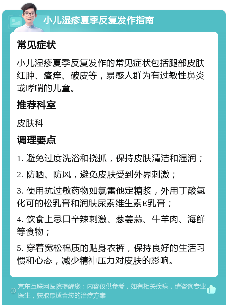 小儿湿疹夏季反复发作指南 常见症状 小儿湿疹夏季反复发作的常见症状包括腿部皮肤红肿、瘙痒、破皮等，易感人群为有过敏性鼻炎或哮喘的儿童。 推荐科室 皮肤科 调理要点 1. 避免过度洗浴和挠抓，保持皮肤清洁和湿润； 2. 防晒、防风，避免皮肤受到外界刺激； 3. 使用抗过敏药物如氯雷他定糖浆，外用丁酸氢化可的松乳膏和润肤尿素维生素E乳膏； 4. 饮食上忌口辛辣刺激、葱姜蒜、牛羊肉、海鲜等食物； 5. 穿着宽松棉质的贴身衣裤，保持良好的生活习惯和心态，减少精神压力对皮肤的影响。