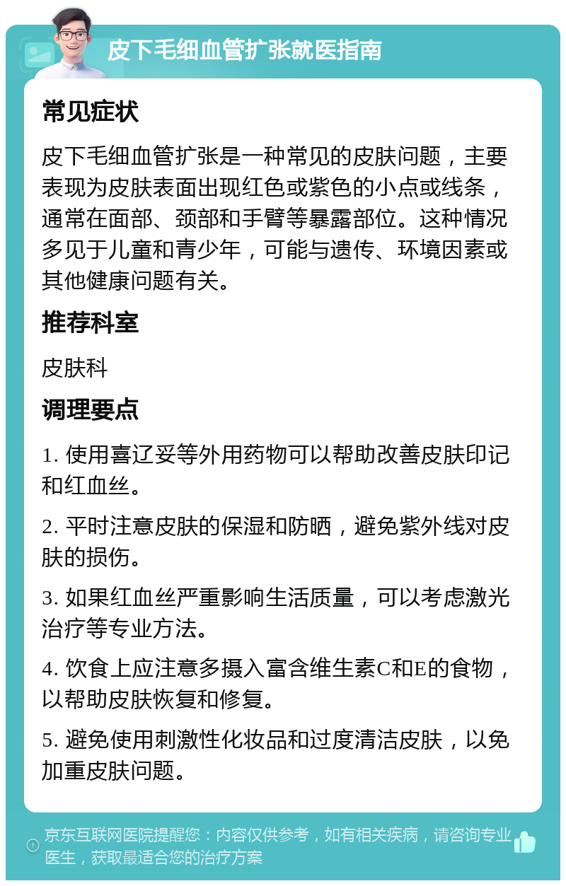 皮下毛细血管扩张就医指南 常见症状 皮下毛细血管扩张是一种常见的皮肤问题，主要表现为皮肤表面出现红色或紫色的小点或线条，通常在面部、颈部和手臂等暴露部位。这种情况多见于儿童和青少年，可能与遗传、环境因素或其他健康问题有关。 推荐科室 皮肤科 调理要点 1. 使用喜辽妥等外用药物可以帮助改善皮肤印记和红血丝。 2. 平时注意皮肤的保湿和防晒，避免紫外线对皮肤的损伤。 3. 如果红血丝严重影响生活质量，可以考虑激光治疗等专业方法。 4. 饮食上应注意多摄入富含维生素C和E的食物，以帮助皮肤恢复和修复。 5. 避免使用刺激性化妆品和过度清洁皮肤，以免加重皮肤问题。