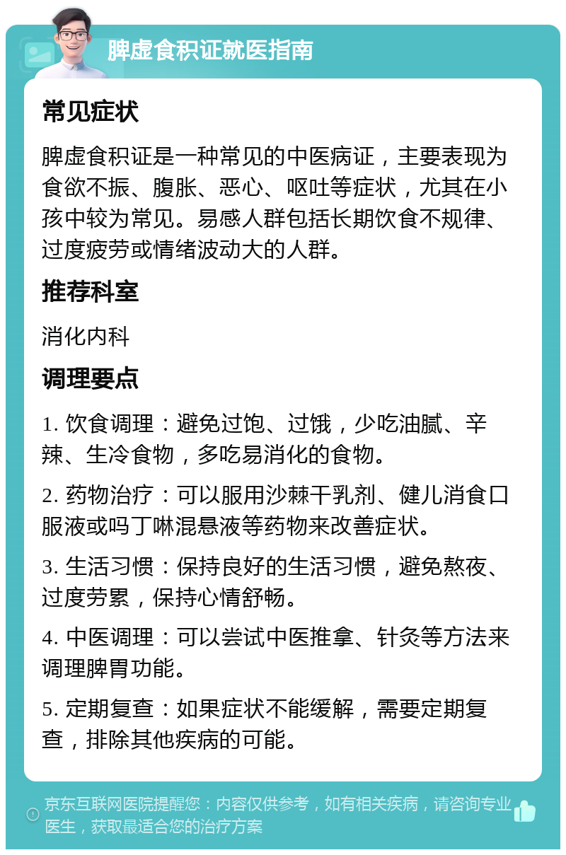 脾虚食积证就医指南 常见症状 脾虚食积证是一种常见的中医病证，主要表现为食欲不振、腹胀、恶心、呕吐等症状，尤其在小孩中较为常见。易感人群包括长期饮食不规律、过度疲劳或情绪波动大的人群。 推荐科室 消化内科 调理要点 1. 饮食调理：避免过饱、过饿，少吃油腻、辛辣、生冷食物，多吃易消化的食物。 2. 药物治疗：可以服用沙棘干乳剂、健儿消食口服液或吗丁啉混悬液等药物来改善症状。 3. 生活习惯：保持良好的生活习惯，避免熬夜、过度劳累，保持心情舒畅。 4. 中医调理：可以尝试中医推拿、针灸等方法来调理脾胃功能。 5. 定期复查：如果症状不能缓解，需要定期复查，排除其他疾病的可能。