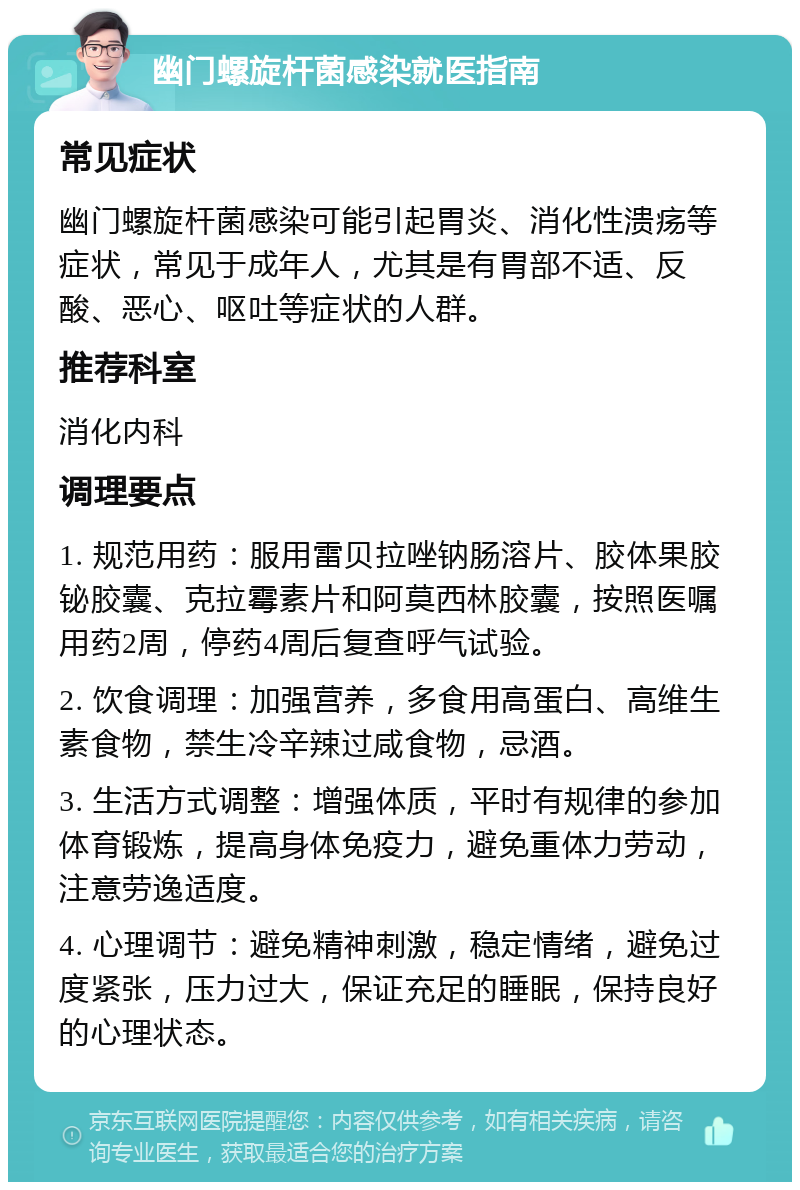 幽门螺旋杆菌感染就医指南 常见症状 幽门螺旋杆菌感染可能引起胃炎、消化性溃疡等症状，常见于成年人，尤其是有胃部不适、反酸、恶心、呕吐等症状的人群。 推荐科室 消化内科 调理要点 1. 规范用药：服用雷贝拉唑钠肠溶片、胶体果胶铋胶囊、克拉霉素片和阿莫西林胶囊，按照医嘱用药2周，停药4周后复查呼气试验。 2. 饮食调理：加强营养，多食用高蛋白、高维生素食物，禁生冷辛辣过咸食物，忌酒。 3. 生活方式调整：增强体质，平时有规律的参加体育锻炼，提高身体免疫力，避免重体力劳动，注意劳逸适度。 4. 心理调节：避免精神刺激，稳定情绪，避免过度紧张，压力过大，保证充足的睡眠，保持良好的心理状态。