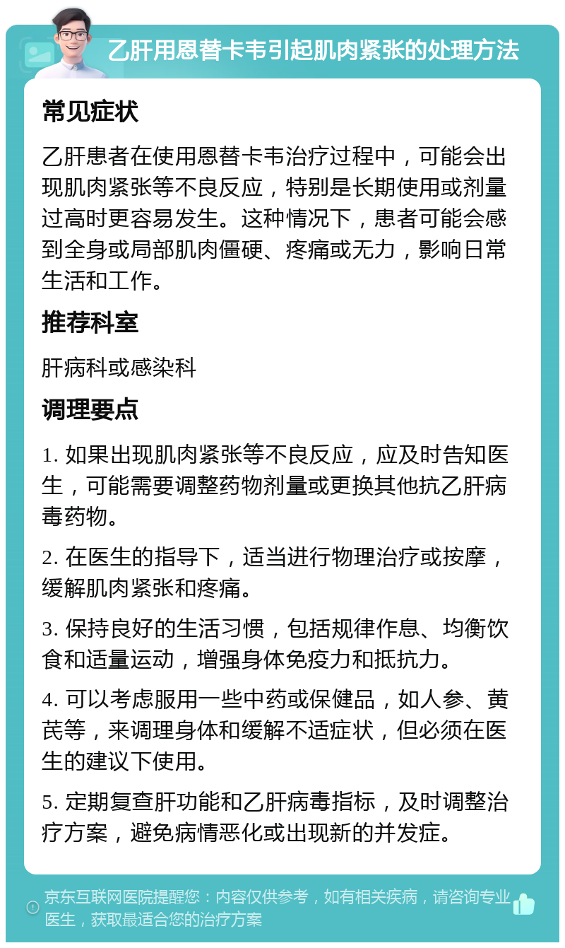 乙肝用恩替卡韦引起肌肉紧张的处理方法 常见症状 乙肝患者在使用恩替卡韦治疗过程中，可能会出现肌肉紧张等不良反应，特别是长期使用或剂量过高时更容易发生。这种情况下，患者可能会感到全身或局部肌肉僵硬、疼痛或无力，影响日常生活和工作。 推荐科室 肝病科或感染科 调理要点 1. 如果出现肌肉紧张等不良反应，应及时告知医生，可能需要调整药物剂量或更换其他抗乙肝病毒药物。 2. 在医生的指导下，适当进行物理治疗或按摩，缓解肌肉紧张和疼痛。 3. 保持良好的生活习惯，包括规律作息、均衡饮食和适量运动，增强身体免疫力和抵抗力。 4. 可以考虑服用一些中药或保健品，如人参、黄芪等，来调理身体和缓解不适症状，但必须在医生的建议下使用。 5. 定期复查肝功能和乙肝病毒指标，及时调整治疗方案，避免病情恶化或出现新的并发症。