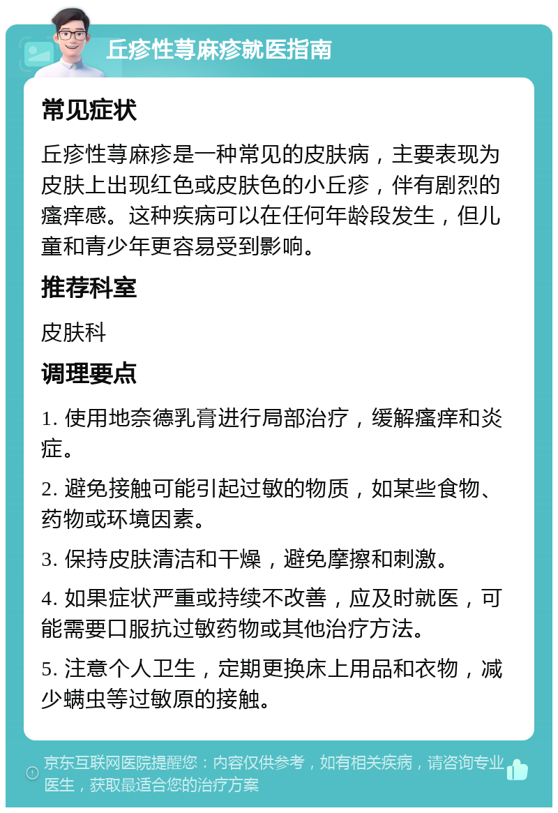 丘疹性荨麻疹就医指南 常见症状 丘疹性荨麻疹是一种常见的皮肤病，主要表现为皮肤上出现红色或皮肤色的小丘疹，伴有剧烈的瘙痒感。这种疾病可以在任何年龄段发生，但儿童和青少年更容易受到影响。 推荐科室 皮肤科 调理要点 1. 使用地奈德乳膏进行局部治疗，缓解瘙痒和炎症。 2. 避免接触可能引起过敏的物质，如某些食物、药物或环境因素。 3. 保持皮肤清洁和干燥，避免摩擦和刺激。 4. 如果症状严重或持续不改善，应及时就医，可能需要口服抗过敏药物或其他治疗方法。 5. 注意个人卫生，定期更换床上用品和衣物，减少螨虫等过敏原的接触。