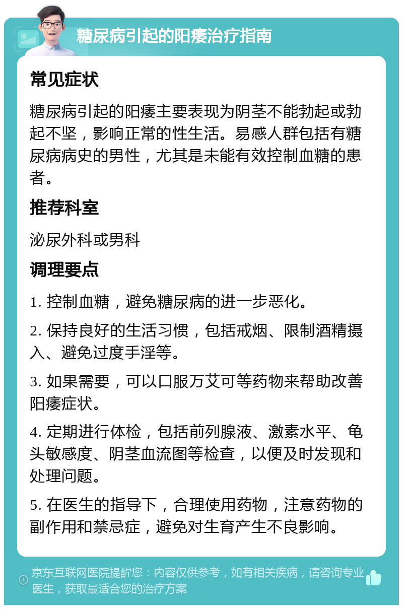 糖尿病引起的阳痿治疗指南 常见症状 糖尿病引起的阳痿主要表现为阴茎不能勃起或勃起不坚，影响正常的性生活。易感人群包括有糖尿病病史的男性，尤其是未能有效控制血糖的患者。 推荐科室 泌尿外科或男科 调理要点 1. 控制血糖，避免糖尿病的进一步恶化。 2. 保持良好的生活习惯，包括戒烟、限制酒精摄入、避免过度手淫等。 3. 如果需要，可以口服万艾可等药物来帮助改善阳痿症状。 4. 定期进行体检，包括前列腺液、激素水平、龟头敏感度、阴茎血流图等检查，以便及时发现和处理问题。 5. 在医生的指导下，合理使用药物，注意药物的副作用和禁忌症，避免对生育产生不良影响。