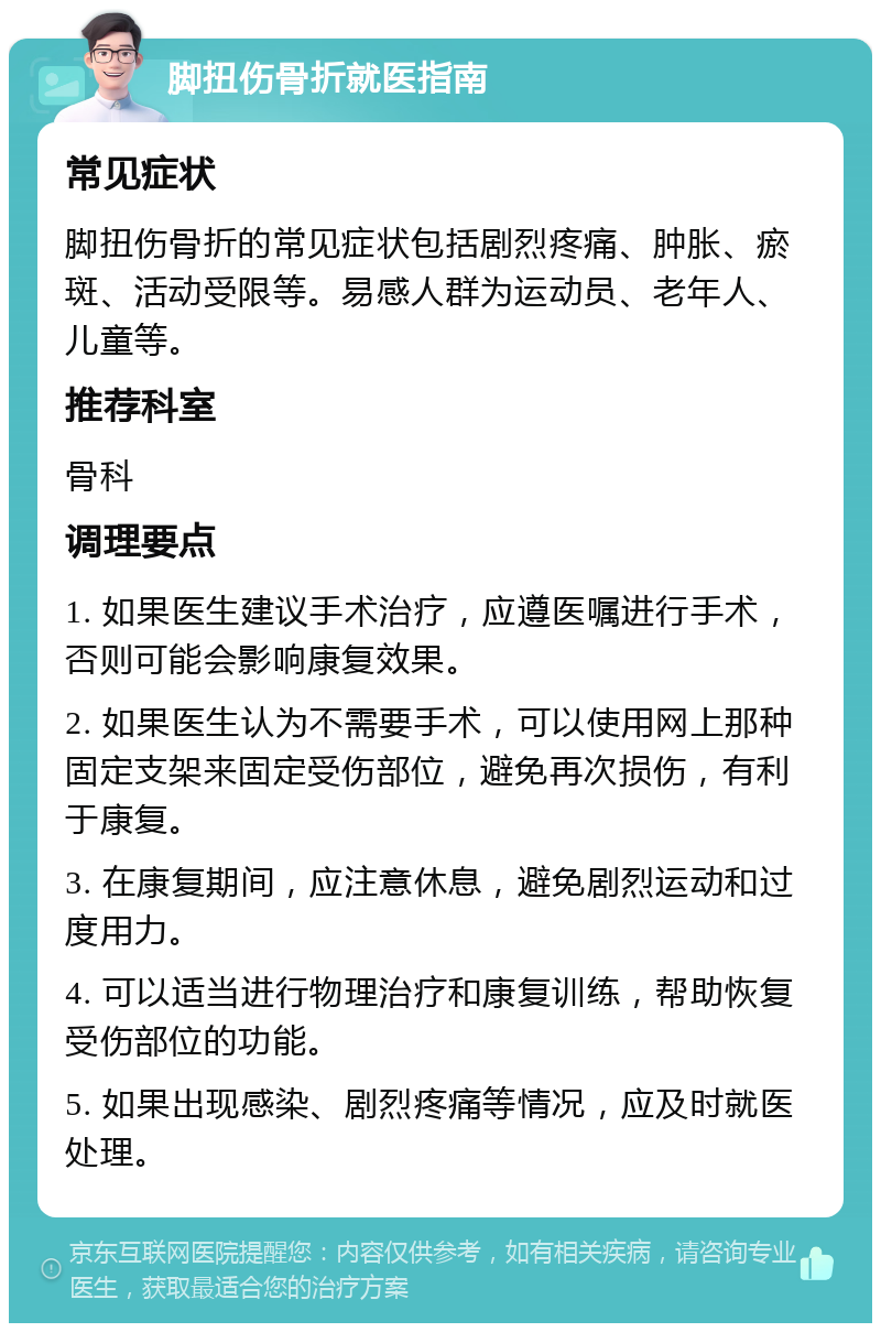 脚扭伤骨折就医指南 常见症状 脚扭伤骨折的常见症状包括剧烈疼痛、肿胀、瘀斑、活动受限等。易感人群为运动员、老年人、儿童等。 推荐科室 骨科 调理要点 1. 如果医生建议手术治疗，应遵医嘱进行手术，否则可能会影响康复效果。 2. 如果医生认为不需要手术，可以使用网上那种固定支架来固定受伤部位，避免再次损伤，有利于康复。 3. 在康复期间，应注意休息，避免剧烈运动和过度用力。 4. 可以适当进行物理治疗和康复训练，帮助恢复受伤部位的功能。 5. 如果出现感染、剧烈疼痛等情况，应及时就医处理。