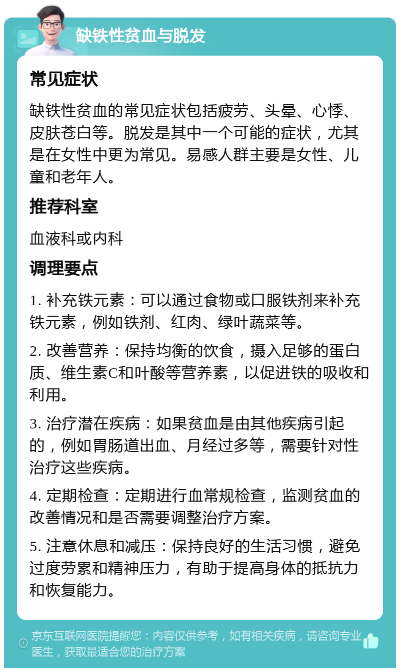 缺铁性贫血与脱发 常见症状 缺铁性贫血的常见症状包括疲劳、头晕、心悸、皮肤苍白等。脱发是其中一个可能的症状，尤其是在女性中更为常见。易感人群主要是女性、儿童和老年人。 推荐科室 血液科或内科 调理要点 1. 补充铁元素：可以通过食物或口服铁剂来补充铁元素，例如铁剂、红肉、绿叶蔬菜等。 2. 改善营养：保持均衡的饮食，摄入足够的蛋白质、维生素C和叶酸等营养素，以促进铁的吸收和利用。 3. 治疗潜在疾病：如果贫血是由其他疾病引起的，例如胃肠道出血、月经过多等，需要针对性治疗这些疾病。 4. 定期检查：定期进行血常规检查，监测贫血的改善情况和是否需要调整治疗方案。 5. 注意休息和减压：保持良好的生活习惯，避免过度劳累和精神压力，有助于提高身体的抵抗力和恢复能力。