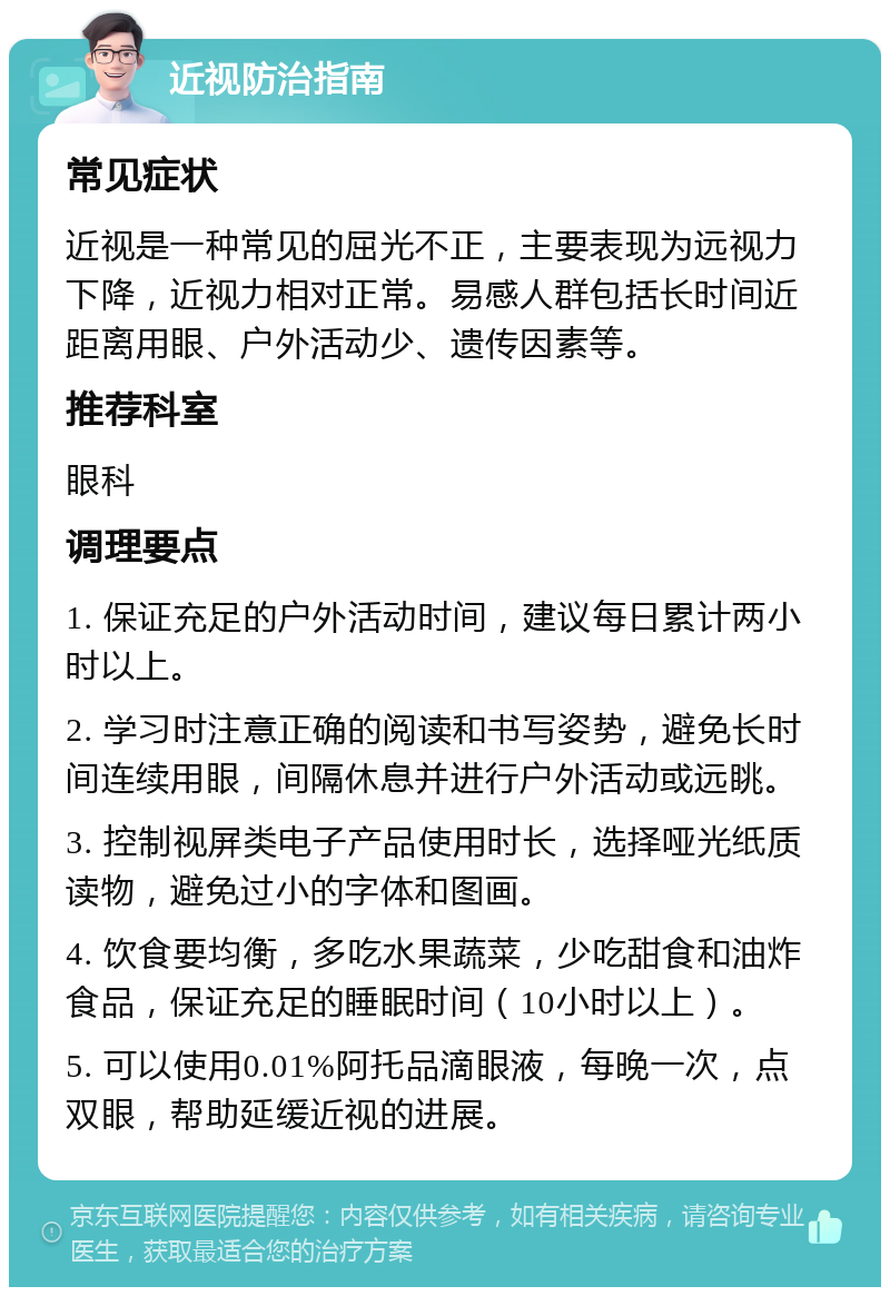 近视防治指南 常见症状 近视是一种常见的屈光不正，主要表现为远视力下降，近视力相对正常。易感人群包括长时间近距离用眼、户外活动少、遗传因素等。 推荐科室 眼科 调理要点 1. 保证充足的户外活动时间，建议每日累计两小时以上。 2. 学习时注意正确的阅读和书写姿势，避免长时间连续用眼，间隔休息并进行户外活动或远眺。 3. 控制视屏类电子产品使用时长，选择哑光纸质读物，避免过小的字体和图画。 4. 饮食要均衡，多吃水果蔬菜，少吃甜食和油炸食品，保证充足的睡眠时间（10小时以上）。 5. 可以使用0.01%阿托品滴眼液，每晚一次，点双眼，帮助延缓近视的进展。