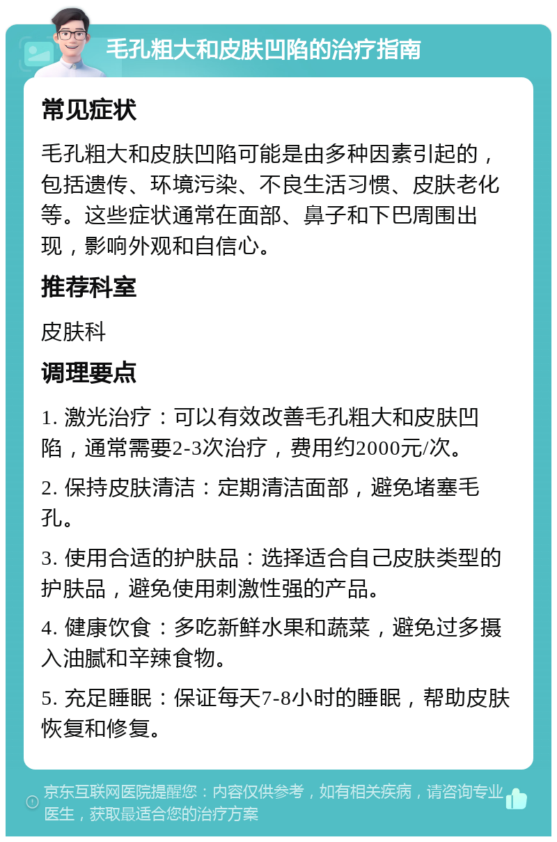 毛孔粗大和皮肤凹陷的治疗指南 常见症状 毛孔粗大和皮肤凹陷可能是由多种因素引起的，包括遗传、环境污染、不良生活习惯、皮肤老化等。这些症状通常在面部、鼻子和下巴周围出现，影响外观和自信心。 推荐科室 皮肤科 调理要点 1. 激光治疗：可以有效改善毛孔粗大和皮肤凹陷，通常需要2-3次治疗，费用约2000元/次。 2. 保持皮肤清洁：定期清洁面部，避免堵塞毛孔。 3. 使用合适的护肤品：选择适合自己皮肤类型的护肤品，避免使用刺激性强的产品。 4. 健康饮食：多吃新鲜水果和蔬菜，避免过多摄入油腻和辛辣食物。 5. 充足睡眠：保证每天7-8小时的睡眠，帮助皮肤恢复和修复。