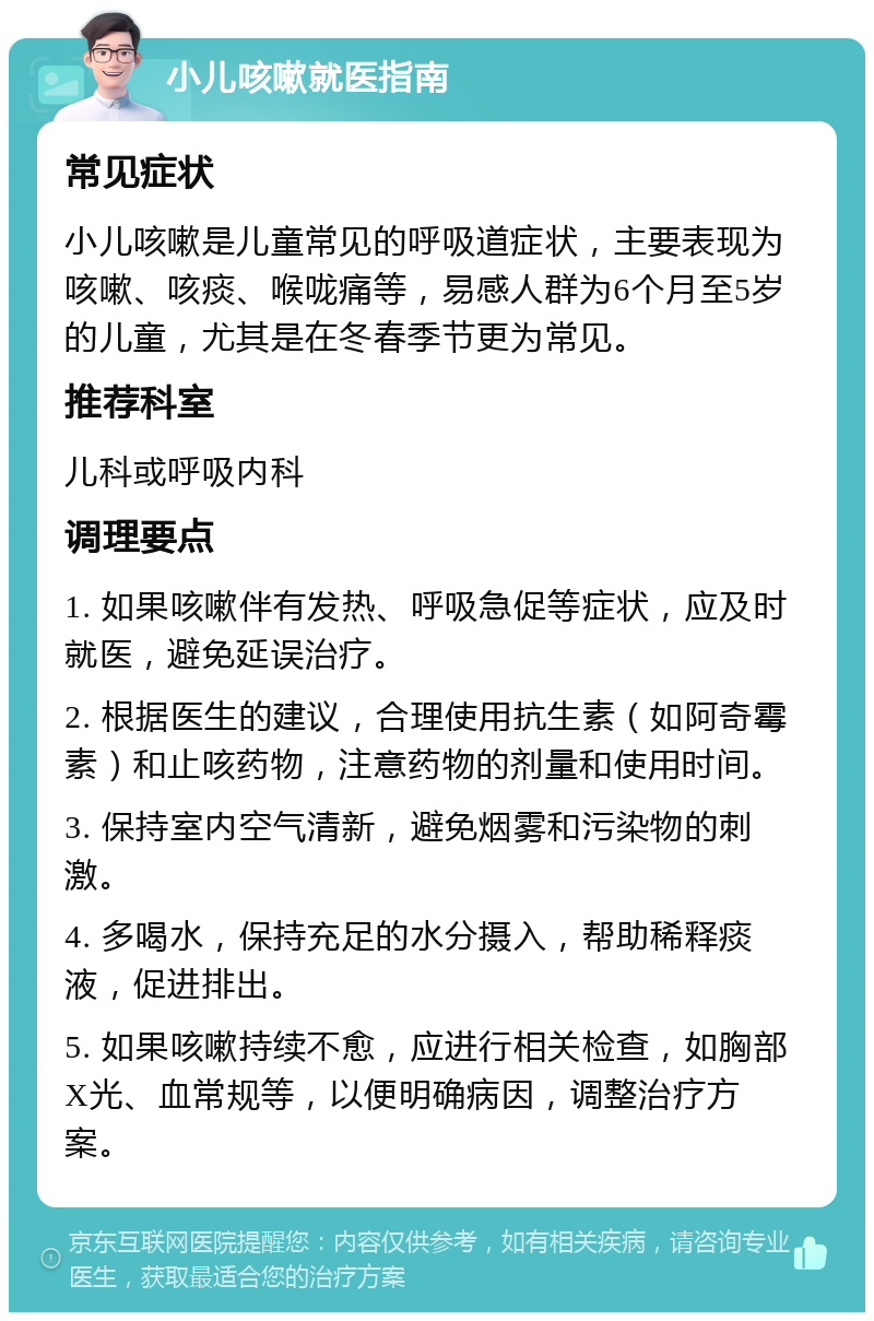 小儿咳嗽就医指南 常见症状 小儿咳嗽是儿童常见的呼吸道症状，主要表现为咳嗽、咳痰、喉咙痛等，易感人群为6个月至5岁的儿童，尤其是在冬春季节更为常见。 推荐科室 儿科或呼吸内科 调理要点 1. 如果咳嗽伴有发热、呼吸急促等症状，应及时就医，避免延误治疗。 2. 根据医生的建议，合理使用抗生素（如阿奇霉素）和止咳药物，注意药物的剂量和使用时间。 3. 保持室内空气清新，避免烟雾和污染物的刺激。 4. 多喝水，保持充足的水分摄入，帮助稀释痰液，促进排出。 5. 如果咳嗽持续不愈，应进行相关检查，如胸部X光、血常规等，以便明确病因，调整治疗方案。