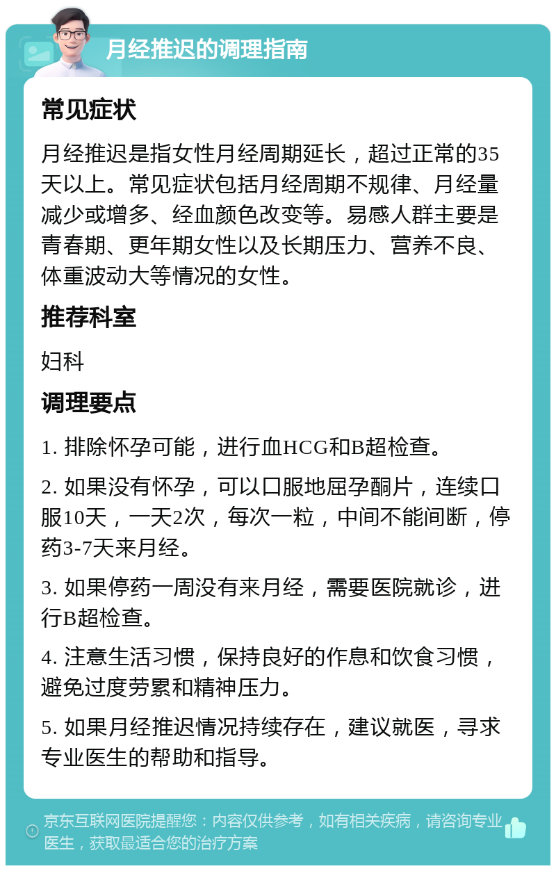 月经推迟的调理指南 常见症状 月经推迟是指女性月经周期延长，超过正常的35天以上。常见症状包括月经周期不规律、月经量减少或增多、经血颜色改变等。易感人群主要是青春期、更年期女性以及长期压力、营养不良、体重波动大等情况的女性。 推荐科室 妇科 调理要点 1. 排除怀孕可能，进行血HCG和B超检查。 2. 如果没有怀孕，可以口服地屈孕酮片，连续口服10天，一天2次，每次一粒，中间不能间断，停药3-7天来月经。 3. 如果停药一周没有来月经，需要医院就诊，进行B超检查。 4. 注意生活习惯，保持良好的作息和饮食习惯，避免过度劳累和精神压力。 5. 如果月经推迟情况持续存在，建议就医，寻求专业医生的帮助和指导。