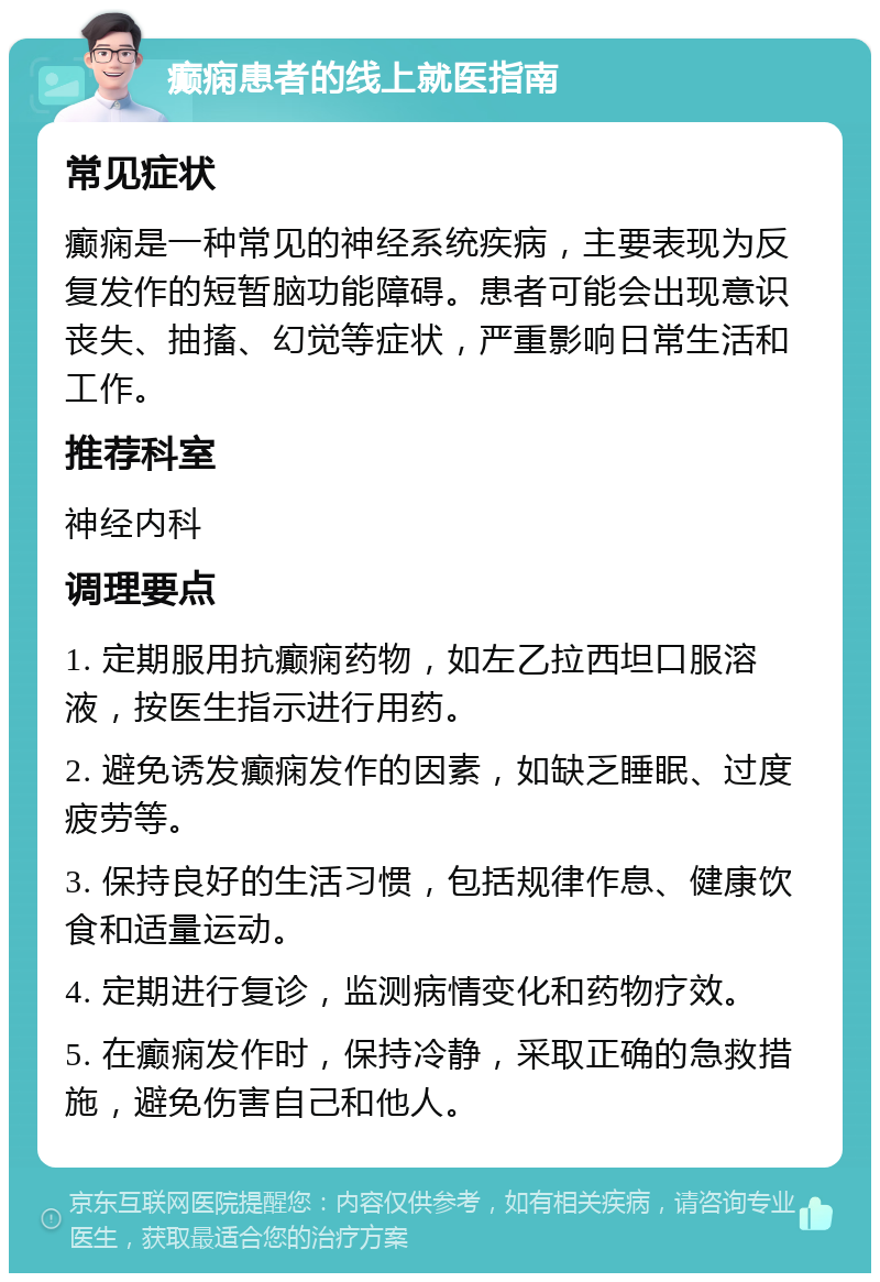 癫痫患者的线上就医指南 常见症状 癫痫是一种常见的神经系统疾病，主要表现为反复发作的短暂脑功能障碍。患者可能会出现意识丧失、抽搐、幻觉等症状，严重影响日常生活和工作。 推荐科室 神经内科 调理要点 1. 定期服用抗癫痫药物，如左乙拉西坦口服溶液，按医生指示进行用药。 2. 避免诱发癫痫发作的因素，如缺乏睡眠、过度疲劳等。 3. 保持良好的生活习惯，包括规律作息、健康饮食和适量运动。 4. 定期进行复诊，监测病情变化和药物疗效。 5. 在癫痫发作时，保持冷静，采取正确的急救措施，避免伤害自己和他人。