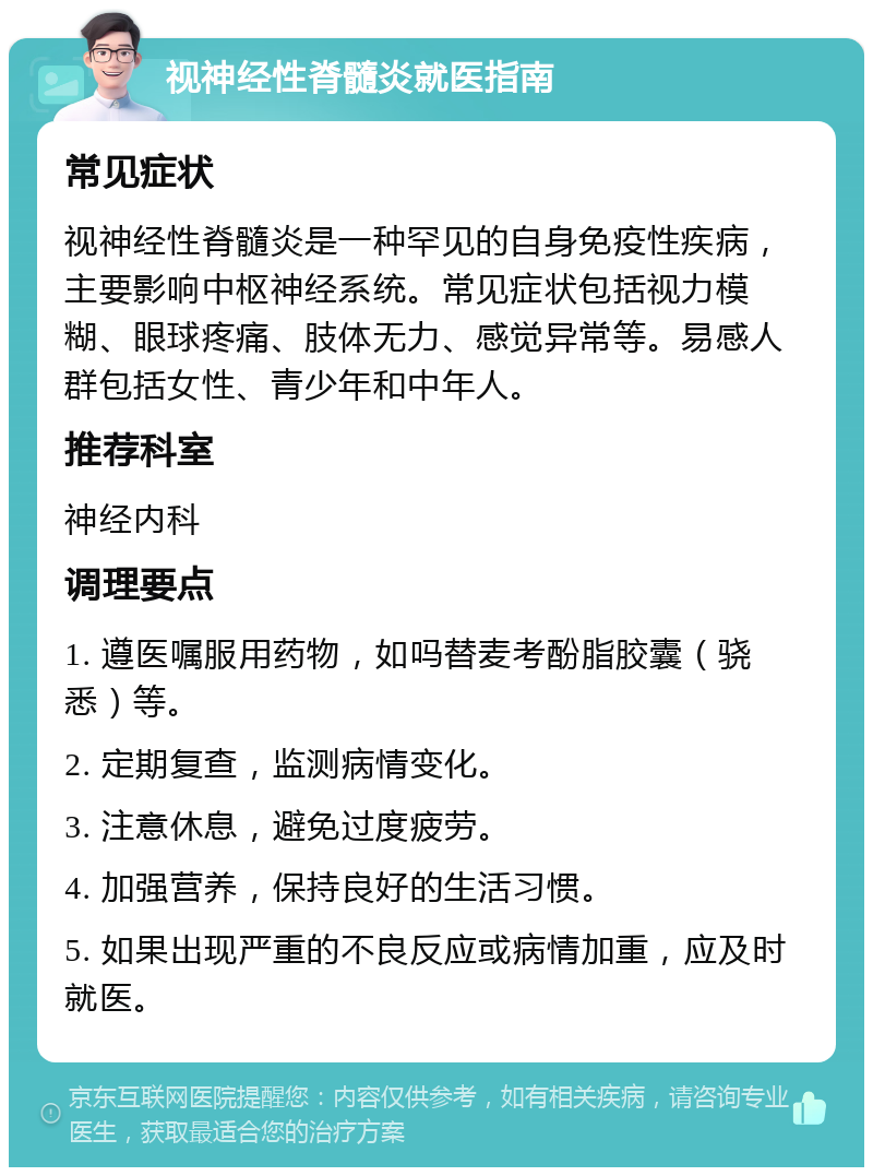 视神经性脊髓炎就医指南 常见症状 视神经性脊髓炎是一种罕见的自身免疫性疾病，主要影响中枢神经系统。常见症状包括视力模糊、眼球疼痛、肢体无力、感觉异常等。易感人群包括女性、青少年和中年人。 推荐科室 神经内科 调理要点 1. 遵医嘱服用药物，如吗替麦考酚脂胶囊（骁悉）等。 2. 定期复查，监测病情变化。 3. 注意休息，避免过度疲劳。 4. 加强营养，保持良好的生活习惯。 5. 如果出现严重的不良反应或病情加重，应及时就医。