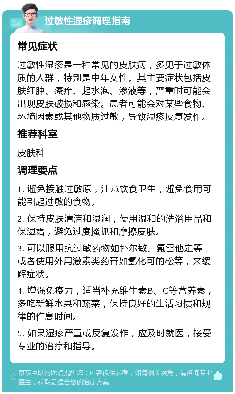 过敏性湿疹调理指南 常见症状 过敏性湿疹是一种常见的皮肤病，多见于过敏体质的人群，特别是中年女性。其主要症状包括皮肤红肿、瘙痒、起水泡、渗液等，严重时可能会出现皮肤破损和感染。患者可能会对某些食物、环境因素或其他物质过敏，导致湿疹反复发作。 推荐科室 皮肤科 调理要点 1. 避免接触过敏原，注意饮食卫生，避免食用可能引起过敏的食物。 2. 保持皮肤清洁和湿润，使用温和的洗浴用品和保湿霜，避免过度搔抓和摩擦皮肤。 3. 可以服用抗过敏药物如扑尔敏、氯雷他定等，或者使用外用激素类药膏如氢化可的松等，来缓解症状。 4. 增强免疫力，适当补充维生素B、C等营养素，多吃新鲜水果和蔬菜，保持良好的生活习惯和规律的作息时间。 5. 如果湿疹严重或反复发作，应及时就医，接受专业的治疗和指导。