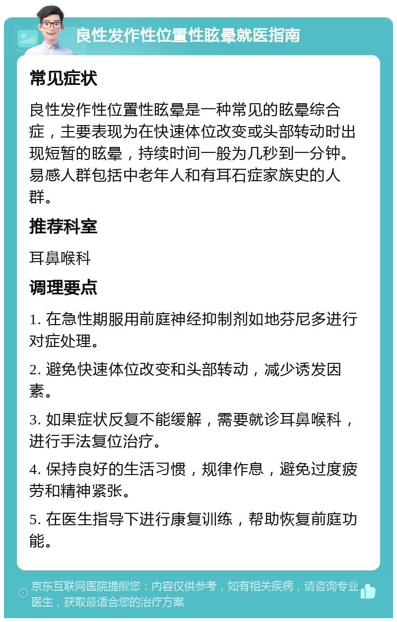 良性发作性位置性眩晕就医指南 常见症状 良性发作性位置性眩晕是一种常见的眩晕综合症，主要表现为在快速体位改变或头部转动时出现短暂的眩晕，持续时间一般为几秒到一分钟。易感人群包括中老年人和有耳石症家族史的人群。 推荐科室 耳鼻喉科 调理要点 1. 在急性期服用前庭神经抑制剂如地芬尼多进行对症处理。 2. 避免快速体位改变和头部转动，减少诱发因素。 3. 如果症状反复不能缓解，需要就诊耳鼻喉科，进行手法复位治疗。 4. 保持良好的生活习惯，规律作息，避免过度疲劳和精神紧张。 5. 在医生指导下进行康复训练，帮助恢复前庭功能。