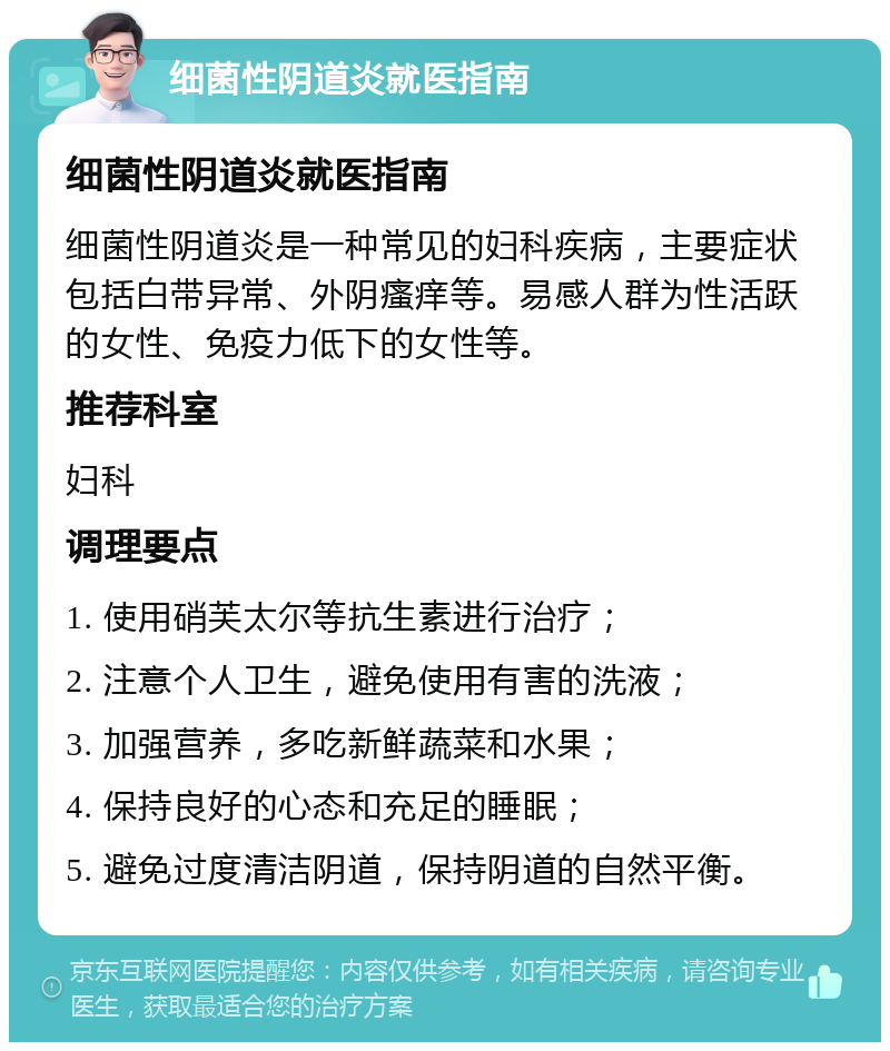 细菌性阴道炎就医指南 细菌性阴道炎就医指南 细菌性阴道炎是一种常见的妇科疾病，主要症状包括白带异常、外阴瘙痒等。易感人群为性活跃的女性、免疫力低下的女性等。 推荐科室 妇科 调理要点 1. 使用硝芙太尔等抗生素进行治疗； 2. 注意个人卫生，避免使用有害的洗液； 3. 加强营养，多吃新鲜蔬菜和水果； 4. 保持良好的心态和充足的睡眠； 5. 避免过度清洁阴道，保持阴道的自然平衡。