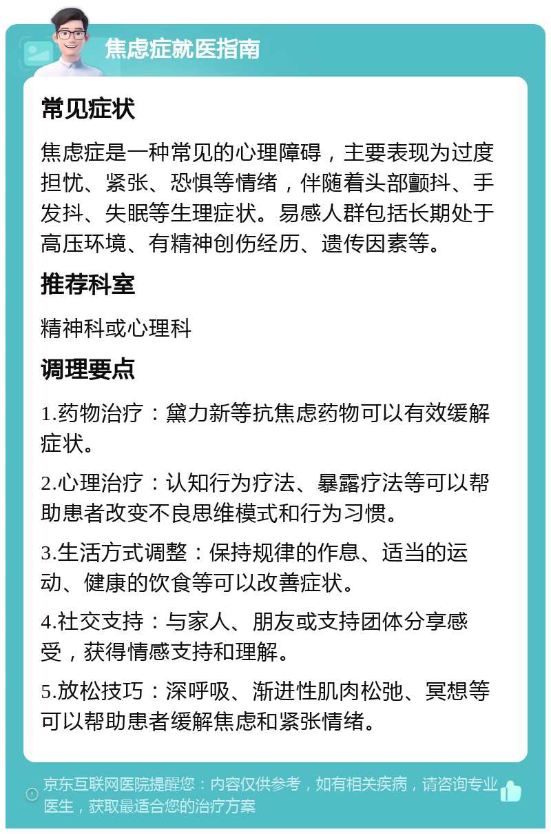 焦虑症就医指南 常见症状 焦虑症是一种常见的心理障碍，主要表现为过度担忧、紧张、恐惧等情绪，伴随着头部颤抖、手发抖、失眠等生理症状。易感人群包括长期处于高压环境、有精神创伤经历、遗传因素等。 推荐科室 精神科或心理科 调理要点 1.药物治疗：黛力新等抗焦虑药物可以有效缓解症状。 2.心理治疗：认知行为疗法、暴露疗法等可以帮助患者改变不良思维模式和行为习惯。 3.生活方式调整：保持规律的作息、适当的运动、健康的饮食等可以改善症状。 4.社交支持：与家人、朋友或支持团体分享感受，获得情感支持和理解。 5.放松技巧：深呼吸、渐进性肌肉松弛、冥想等可以帮助患者缓解焦虑和紧张情绪。