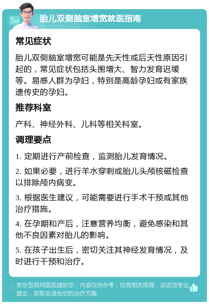 胎儿双侧脑室增宽就医指南 常见症状 胎儿双侧脑室增宽可能是先天性或后天性原因引起的，常见症状包括头围增大、智力发育迟缓等。易感人群为孕妇，特别是高龄孕妇或有家族遗传史的孕妇。 推荐科室 产科、神经外科、儿科等相关科室。 调理要点 1. 定期进行产前检查，监测胎儿发育情况。 2. 如果必要，进行羊水穿刺或胎儿头颅核磁检查以排除颅内病变。 3. 根据医生建议，可能需要进行手术干预或其他治疗措施。 4. 在孕期和产后，注意营养均衡，避免感染和其他不良因素对胎儿的影响。 5. 在孩子出生后，密切关注其神经发育情况，及时进行干预和治疗。