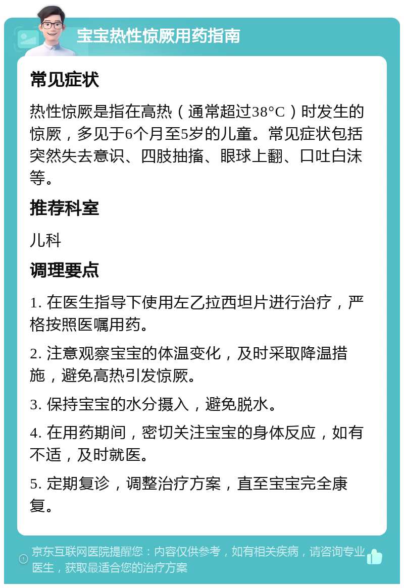 宝宝热性惊厥用药指南 常见症状 热性惊厥是指在高热（通常超过38°C）时发生的惊厥，多见于6个月至5岁的儿童。常见症状包括突然失去意识、四肢抽搐、眼球上翻、口吐白沫等。 推荐科室 儿科 调理要点 1. 在医生指导下使用左乙拉西坦片进行治疗，严格按照医嘱用药。 2. 注意观察宝宝的体温变化，及时采取降温措施，避免高热引发惊厥。 3. 保持宝宝的水分摄入，避免脱水。 4. 在用药期间，密切关注宝宝的身体反应，如有不适，及时就医。 5. 定期复诊，调整治疗方案，直至宝宝完全康复。