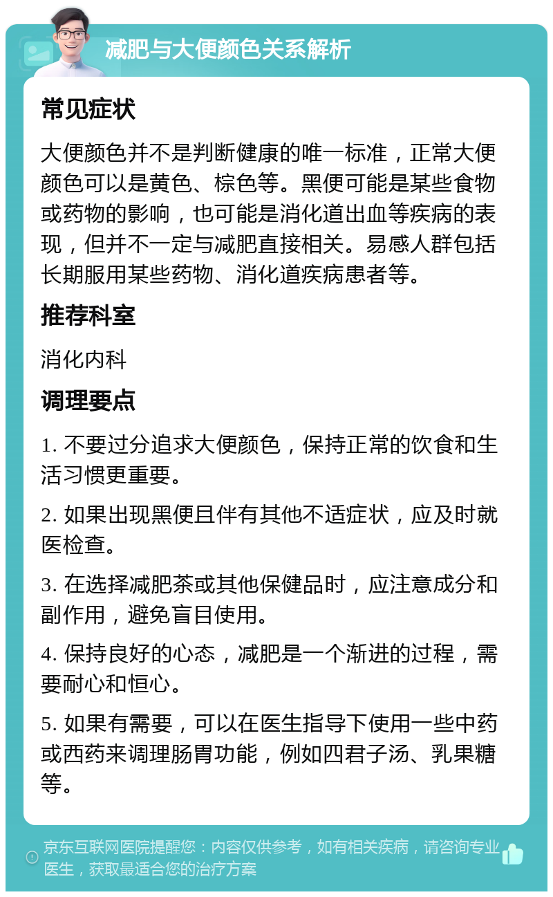 减肥与大便颜色关系解析 常见症状 大便颜色并不是判断健康的唯一标准，正常大便颜色可以是黄色、棕色等。黑便可能是某些食物或药物的影响，也可能是消化道出血等疾病的表现，但并不一定与减肥直接相关。易感人群包括长期服用某些药物、消化道疾病患者等。 推荐科室 消化内科 调理要点 1. 不要过分追求大便颜色，保持正常的饮食和生活习惯更重要。 2. 如果出现黑便且伴有其他不适症状，应及时就医检查。 3. 在选择减肥茶或其他保健品时，应注意成分和副作用，避免盲目使用。 4. 保持良好的心态，减肥是一个渐进的过程，需要耐心和恒心。 5. 如果有需要，可以在医生指导下使用一些中药或西药来调理肠胃功能，例如四君子汤、乳果糖等。