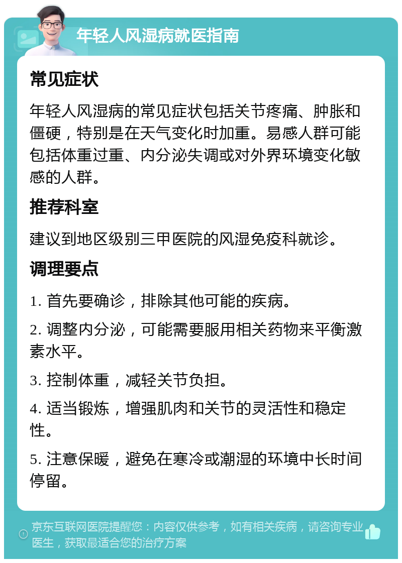 年轻人风湿病就医指南 常见症状 年轻人风湿病的常见症状包括关节疼痛、肿胀和僵硬，特别是在天气变化时加重。易感人群可能包括体重过重、内分泌失调或对外界环境变化敏感的人群。 推荐科室 建议到地区级别三甲医院的风湿免疫科就诊。 调理要点 1. 首先要确诊，排除其他可能的疾病。 2. 调整内分泌，可能需要服用相关药物来平衡激素水平。 3. 控制体重，减轻关节负担。 4. 适当锻炼，增强肌肉和关节的灵活性和稳定性。 5. 注意保暖，避免在寒冷或潮湿的环境中长时间停留。