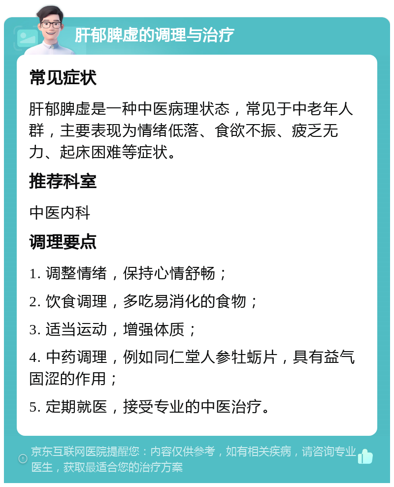 肝郁脾虚的调理与治疗 常见症状 肝郁脾虚是一种中医病理状态，常见于中老年人群，主要表现为情绪低落、食欲不振、疲乏无力、起床困难等症状。 推荐科室 中医内科 调理要点 1. 调整情绪，保持心情舒畅； 2. 饮食调理，多吃易消化的食物； 3. 适当运动，增强体质； 4. 中药调理，例如同仁堂人参牡蛎片，具有益气固涩的作用； 5. 定期就医，接受专业的中医治疗。