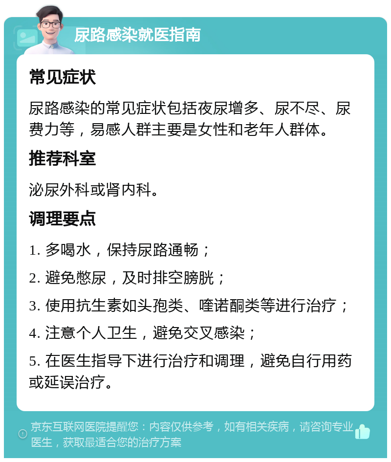 尿路感染就医指南 常见症状 尿路感染的常见症状包括夜尿增多、尿不尽、尿费力等，易感人群主要是女性和老年人群体。 推荐科室 泌尿外科或肾内科。 调理要点 1. 多喝水，保持尿路通畅； 2. 避免憋尿，及时排空膀胱； 3. 使用抗生素如头孢类、喹诺酮类等进行治疗； 4. 注意个人卫生，避免交叉感染； 5. 在医生指导下进行治疗和调理，避免自行用药或延误治疗。