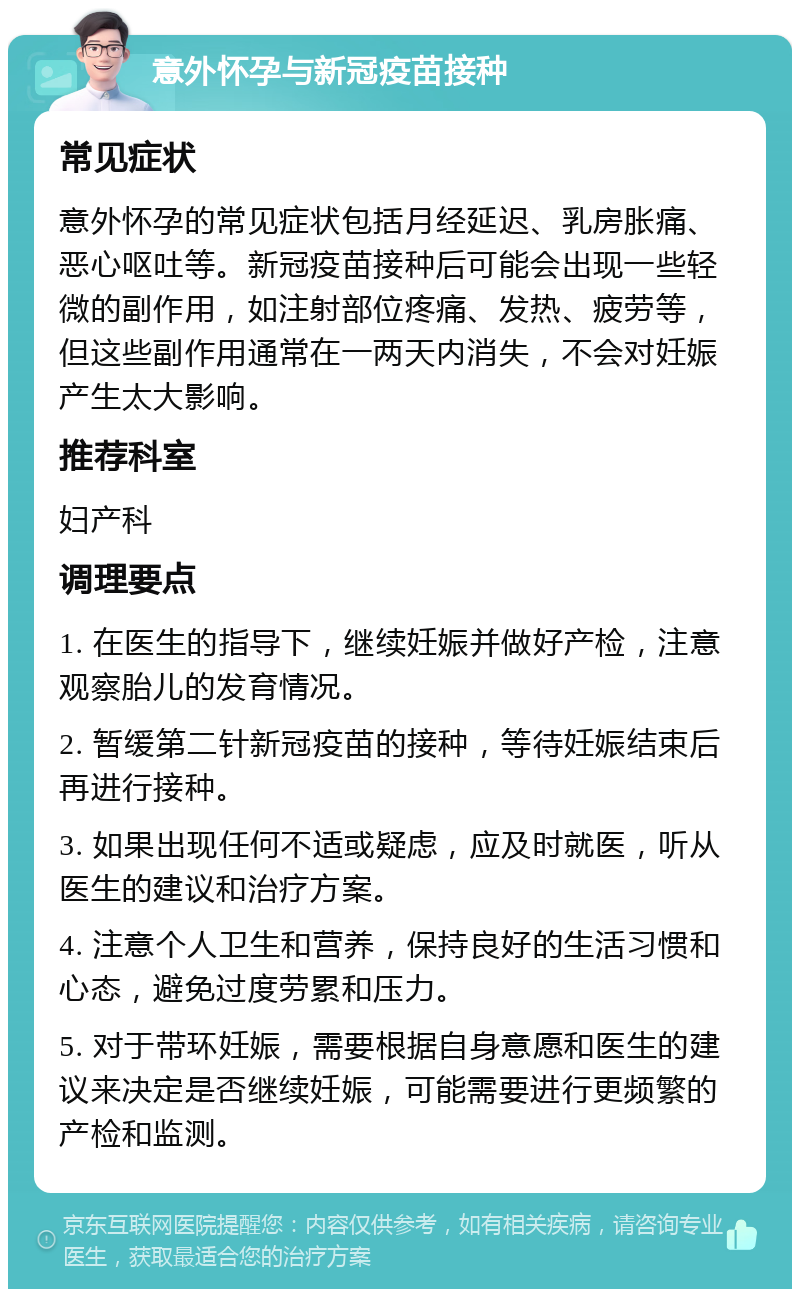 意外怀孕与新冠疫苗接种 常见症状 意外怀孕的常见症状包括月经延迟、乳房胀痛、恶心呕吐等。新冠疫苗接种后可能会出现一些轻微的副作用，如注射部位疼痛、发热、疲劳等，但这些副作用通常在一两天内消失，不会对妊娠产生太大影响。 推荐科室 妇产科 调理要点 1. 在医生的指导下，继续妊娠并做好产检，注意观察胎儿的发育情况。 2. 暂缓第二针新冠疫苗的接种，等待妊娠结束后再进行接种。 3. 如果出现任何不适或疑虑，应及时就医，听从医生的建议和治疗方案。 4. 注意个人卫生和营养，保持良好的生活习惯和心态，避免过度劳累和压力。 5. 对于带环妊娠，需要根据自身意愿和医生的建议来决定是否继续妊娠，可能需要进行更频繁的产检和监测。