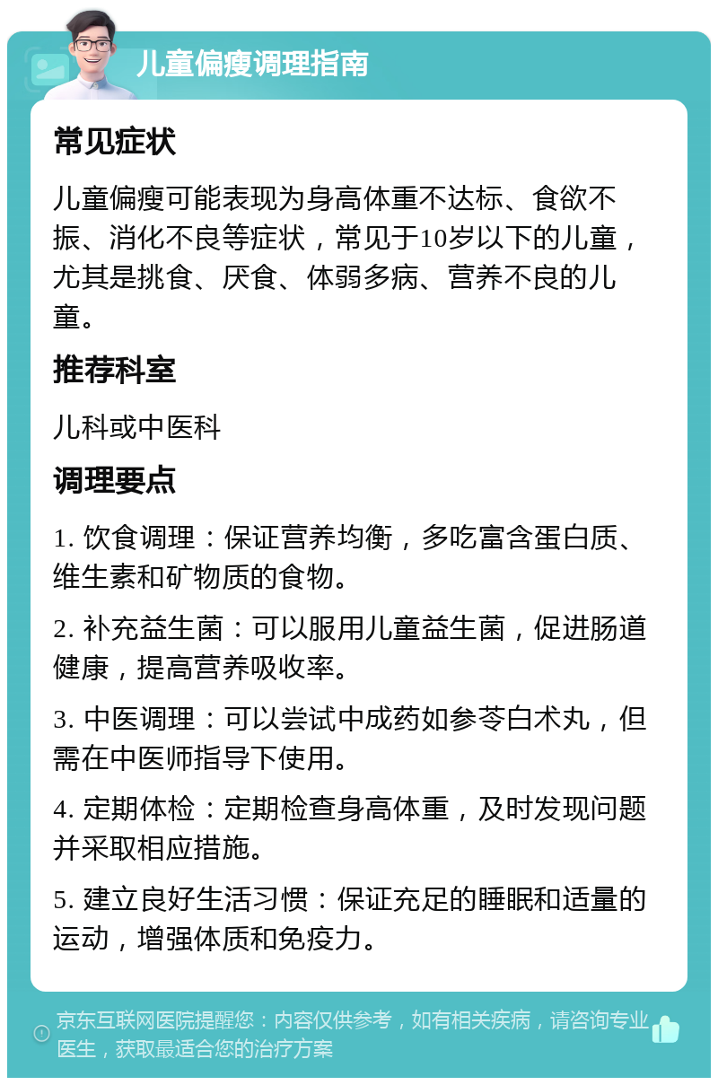 儿童偏瘦调理指南 常见症状 儿童偏瘦可能表现为身高体重不达标、食欲不振、消化不良等症状，常见于10岁以下的儿童，尤其是挑食、厌食、体弱多病、营养不良的儿童。 推荐科室 儿科或中医科 调理要点 1. 饮食调理：保证营养均衡，多吃富含蛋白质、维生素和矿物质的食物。 2. 补充益生菌：可以服用儿童益生菌，促进肠道健康，提高营养吸收率。 3. 中医调理：可以尝试中成药如参苓白术丸，但需在中医师指导下使用。 4. 定期体检：定期检查身高体重，及时发现问题并采取相应措施。 5. 建立良好生活习惯：保证充足的睡眠和适量的运动，增强体质和免疫力。