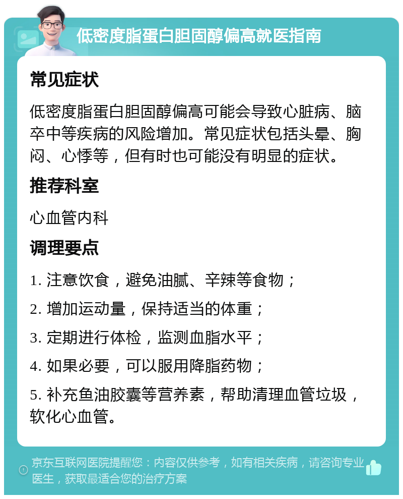 低密度脂蛋白胆固醇偏高就医指南 常见症状 低密度脂蛋白胆固醇偏高可能会导致心脏病、脑卒中等疾病的风险增加。常见症状包括头晕、胸闷、心悸等，但有时也可能没有明显的症状。 推荐科室 心血管内科 调理要点 1. 注意饮食，避免油腻、辛辣等食物； 2. 增加运动量，保持适当的体重； 3. 定期进行体检，监测血脂水平； 4. 如果必要，可以服用降脂药物； 5. 补充鱼油胶囊等营养素，帮助清理血管垃圾，软化心血管。