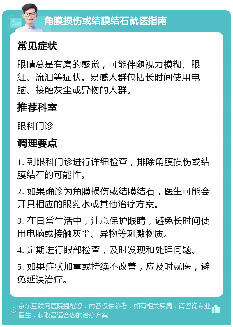 角膜损伤或结膜结石就医指南 常见症状 眼睛总是有磨的感觉，可能伴随视力模糊、眼红、流泪等症状。易感人群包括长时间使用电脑、接触灰尘或异物的人群。 推荐科室 眼科门诊 调理要点 1. 到眼科门诊进行详细检查，排除角膜损伤或结膜结石的可能性。 2. 如果确诊为角膜损伤或结膜结石，医生可能会开具相应的眼药水或其他治疗方案。 3. 在日常生活中，注意保护眼睛，避免长时间使用电脑或接触灰尘、异物等刺激物质。 4. 定期进行眼部检查，及时发现和处理问题。 5. 如果症状加重或持续不改善，应及时就医，避免延误治疗。