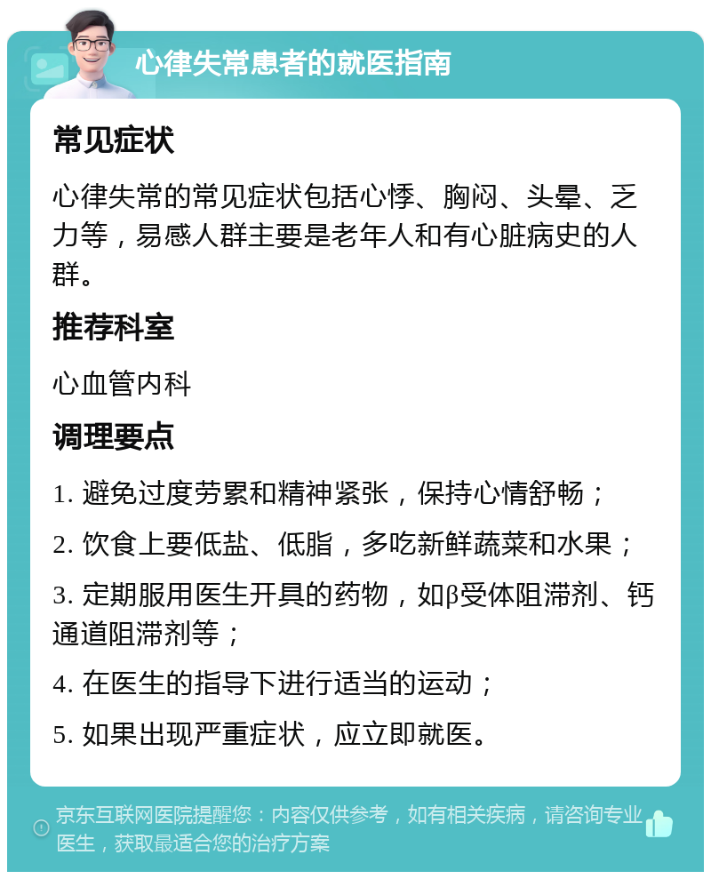 心律失常患者的就医指南 常见症状 心律失常的常见症状包括心悸、胸闷、头晕、乏力等，易感人群主要是老年人和有心脏病史的人群。 推荐科室 心血管内科 调理要点 1. 避免过度劳累和精神紧张，保持心情舒畅； 2. 饮食上要低盐、低脂，多吃新鲜蔬菜和水果； 3. 定期服用医生开具的药物，如β受体阻滞剂、钙通道阻滞剂等； 4. 在医生的指导下进行适当的运动； 5. 如果出现严重症状，应立即就医。