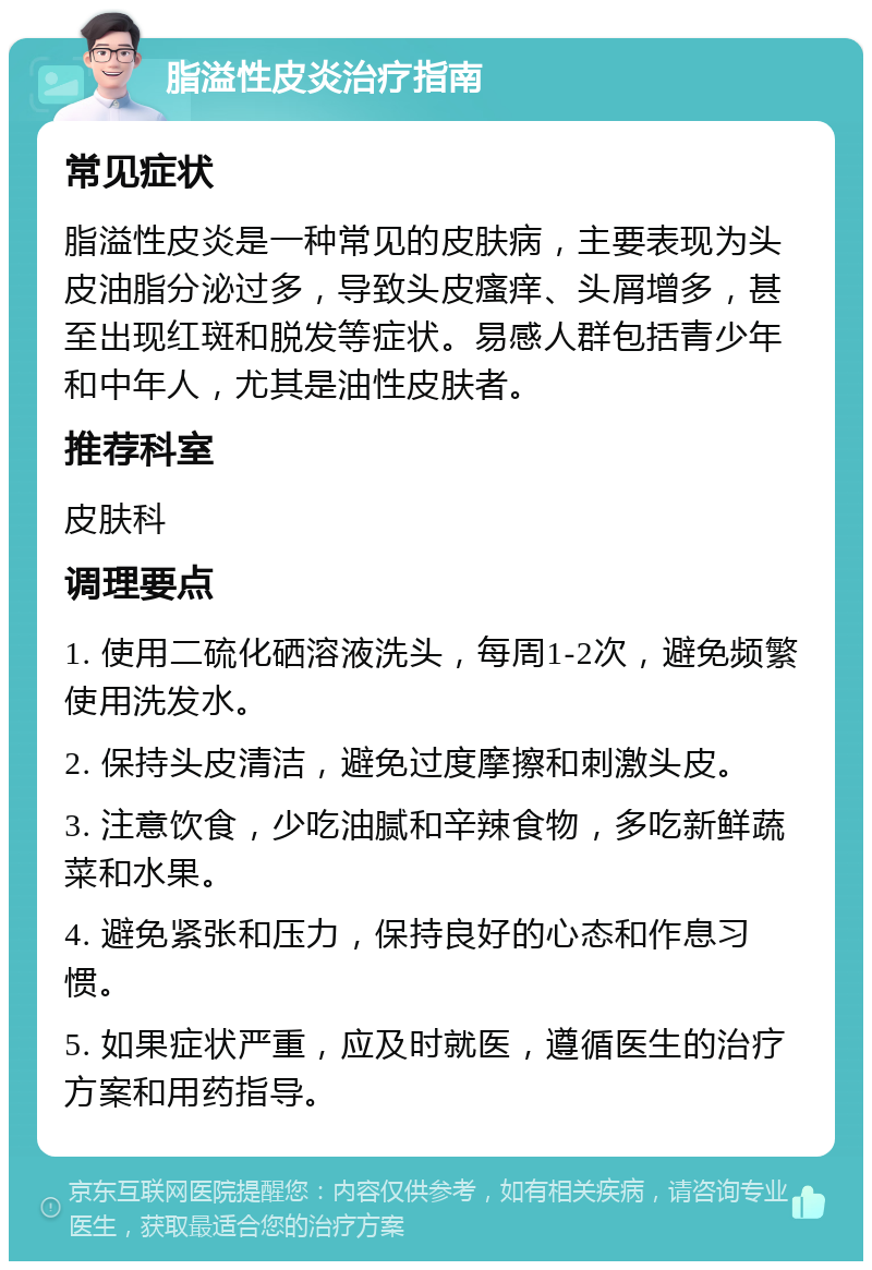 脂溢性皮炎治疗指南 常见症状 脂溢性皮炎是一种常见的皮肤病，主要表现为头皮油脂分泌过多，导致头皮瘙痒、头屑增多，甚至出现红斑和脱发等症状。易感人群包括青少年和中年人，尤其是油性皮肤者。 推荐科室 皮肤科 调理要点 1. 使用二硫化硒溶液洗头，每周1-2次，避免频繁使用洗发水。 2. 保持头皮清洁，避免过度摩擦和刺激头皮。 3. 注意饮食，少吃油腻和辛辣食物，多吃新鲜蔬菜和水果。 4. 避免紧张和压力，保持良好的心态和作息习惯。 5. 如果症状严重，应及时就医，遵循医生的治疗方案和用药指导。