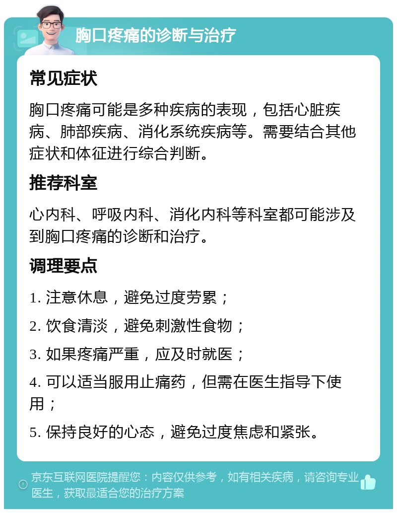 胸口疼痛的诊断与治疗 常见症状 胸口疼痛可能是多种疾病的表现，包括心脏疾病、肺部疾病、消化系统疾病等。需要结合其他症状和体征进行综合判断。 推荐科室 心内科、呼吸内科、消化内科等科室都可能涉及到胸口疼痛的诊断和治疗。 调理要点 1. 注意休息，避免过度劳累； 2. 饮食清淡，避免刺激性食物； 3. 如果疼痛严重，应及时就医； 4. 可以适当服用止痛药，但需在医生指导下使用； 5. 保持良好的心态，避免过度焦虑和紧张。